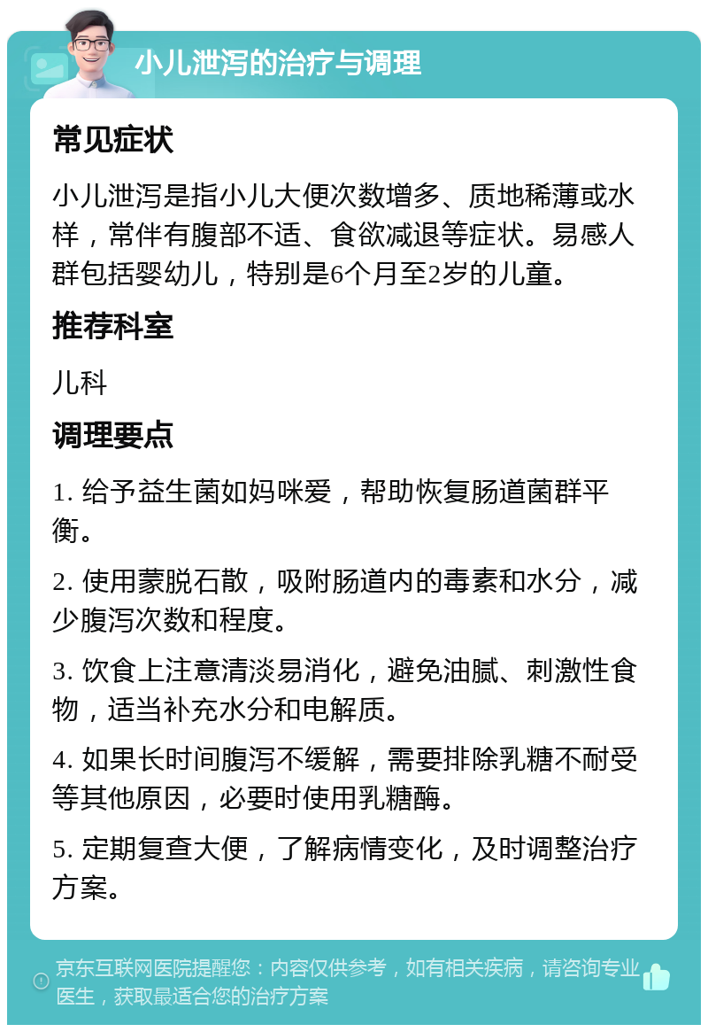 小儿泄泻的治疗与调理 常见症状 小儿泄泻是指小儿大便次数增多、质地稀薄或水样，常伴有腹部不适、食欲减退等症状。易感人群包括婴幼儿，特别是6个月至2岁的儿童。 推荐科室 儿科 调理要点 1. 给予益生菌如妈咪爱，帮助恢复肠道菌群平衡。 2. 使用蒙脱石散，吸附肠道内的毒素和水分，减少腹泻次数和程度。 3. 饮食上注意清淡易消化，避免油腻、刺激性食物，适当补充水分和电解质。 4. 如果长时间腹泻不缓解，需要排除乳糖不耐受等其他原因，必要时使用乳糖酶。 5. 定期复查大便，了解病情变化，及时调整治疗方案。