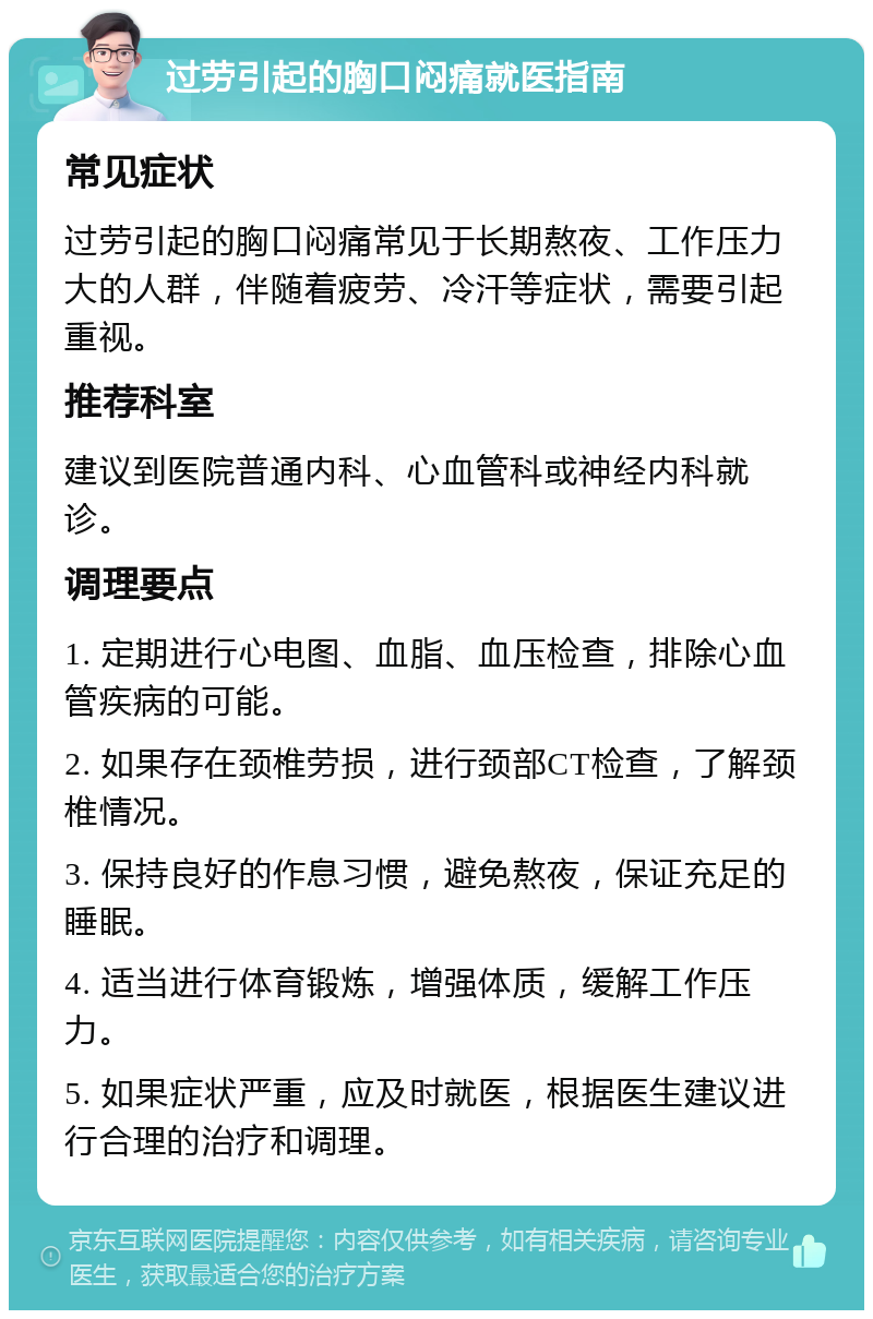 过劳引起的胸口闷痛就医指南 常见症状 过劳引起的胸口闷痛常见于长期熬夜、工作压力大的人群，伴随着疲劳、冷汗等症状，需要引起重视。 推荐科室 建议到医院普通内科、心血管科或神经内科就诊。 调理要点 1. 定期进行心电图、血脂、血压检查，排除心血管疾病的可能。 2. 如果存在颈椎劳损，进行颈部CT检查，了解颈椎情况。 3. 保持良好的作息习惯，避免熬夜，保证充足的睡眠。 4. 适当进行体育锻炼，增强体质，缓解工作压力。 5. 如果症状严重，应及时就医，根据医生建议进行合理的治疗和调理。