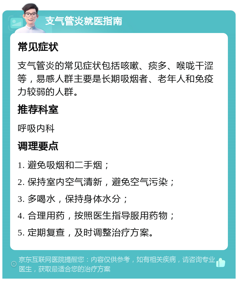 支气管炎就医指南 常见症状 支气管炎的常见症状包括咳嗽、痰多、喉咙干涩等，易感人群主要是长期吸烟者、老年人和免疫力较弱的人群。 推荐科室 呼吸内科 调理要点 1. 避免吸烟和二手烟； 2. 保持室内空气清新，避免空气污染； 3. 多喝水，保持身体水分； 4. 合理用药，按照医生指导服用药物； 5. 定期复查，及时调整治疗方案。