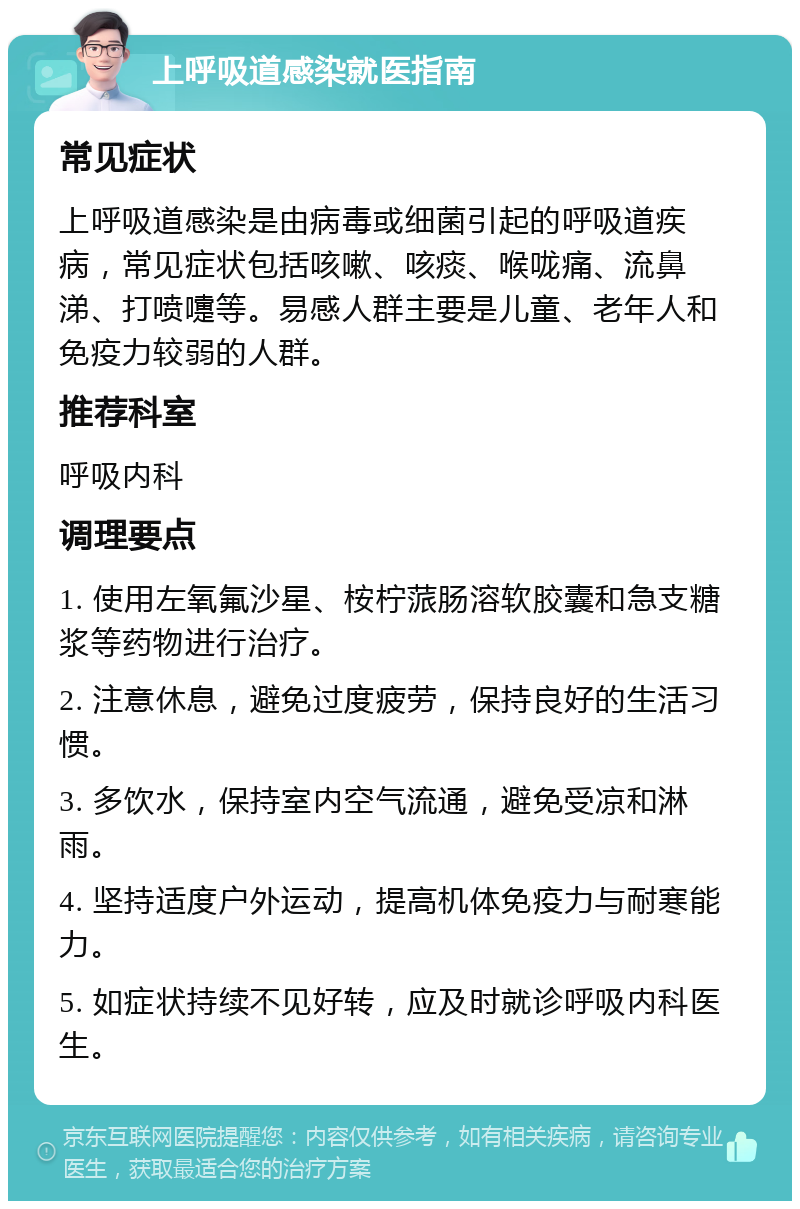 上呼吸道感染就医指南 常见症状 上呼吸道感染是由病毒或细菌引起的呼吸道疾病，常见症状包括咳嗽、咳痰、喉咙痛、流鼻涕、打喷嚏等。易感人群主要是儿童、老年人和免疫力较弱的人群。 推荐科室 呼吸内科 调理要点 1. 使用左氧氟沙星、桉柠蒎肠溶软胶囊和急支糖浆等药物进行治疗。 2. 注意休息，避免过度疲劳，保持良好的生活习惯。 3. 多饮水，保持室内空气流通，避免受凉和淋雨。 4. 坚持适度户外运动，提高机体免疫力与耐寒能力。 5. 如症状持续不见好转，应及时就诊呼吸内科医生。