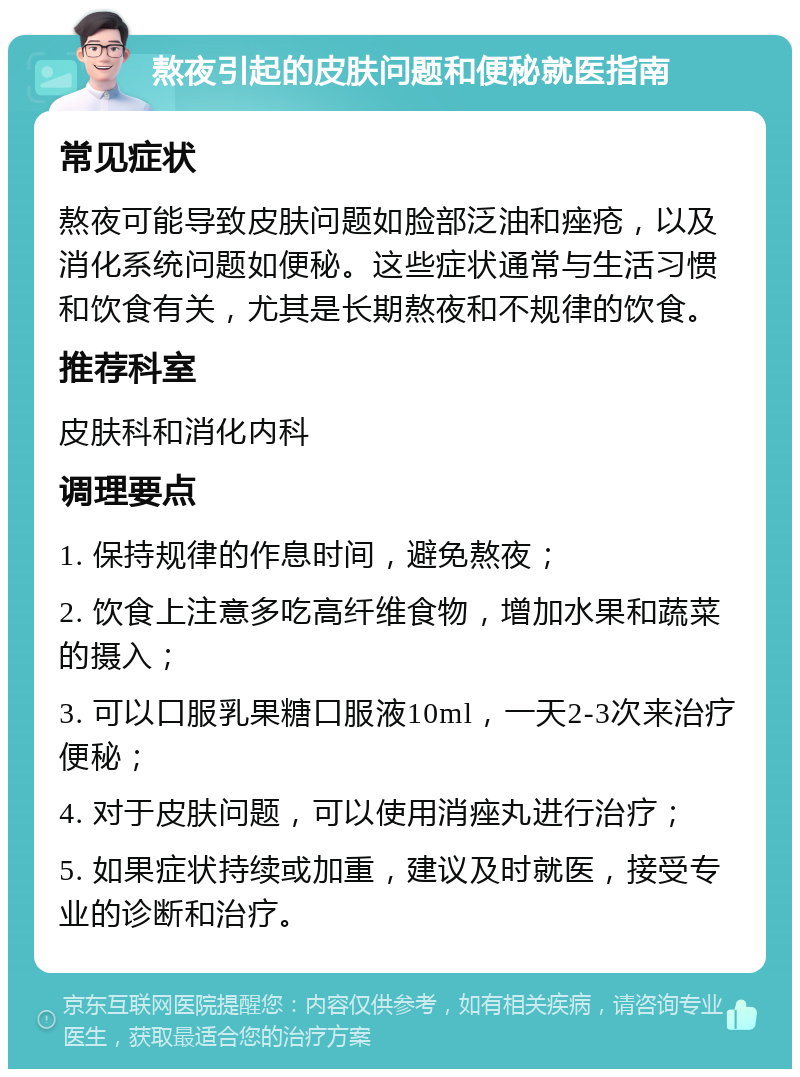 熬夜引起的皮肤问题和便秘就医指南 常见症状 熬夜可能导致皮肤问题如脸部泛油和痤疮，以及消化系统问题如便秘。这些症状通常与生活习惯和饮食有关，尤其是长期熬夜和不规律的饮食。 推荐科室 皮肤科和消化内科 调理要点 1. 保持规律的作息时间，避免熬夜； 2. 饮食上注意多吃高纤维食物，增加水果和蔬菜的摄入； 3. 可以口服乳果糖口服液10ml，一天2-3次来治疗便秘； 4. 对于皮肤问题，可以使用消痤丸进行治疗； 5. 如果症状持续或加重，建议及时就医，接受专业的诊断和治疗。