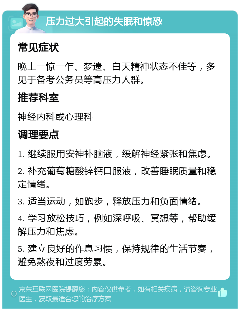 压力过大引起的失眠和惊恐 常见症状 晚上一惊一乍、梦遗、白天精神状态不佳等，多见于备考公务员等高压力人群。 推荐科室 神经内科或心理科 调理要点 1. 继续服用安神补脑液，缓解神经紧张和焦虑。 2. 补充葡萄糖酸锌钙口服液，改善睡眠质量和稳定情绪。 3. 适当运动，如跑步，释放压力和负面情绪。 4. 学习放松技巧，例如深呼吸、冥想等，帮助缓解压力和焦虑。 5. 建立良好的作息习惯，保持规律的生活节奏，避免熬夜和过度劳累。