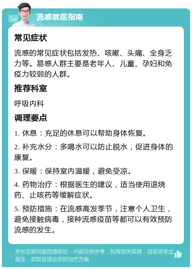 流感就医指南 常见症状 流感的常见症状包括发热、咳嗽、头痛、全身乏力等。易感人群主要是老年人、儿童、孕妇和免疫力较弱的人群。 推荐科室 呼吸内科 调理要点 1. 休息：充足的休息可以帮助身体恢复。 2. 补充水分：多喝水可以防止脱水，促进身体的康复。 3. 保暖：保持室内温暖，避免受凉。 4. 药物治疗：根据医生的建议，适当使用退烧药、止咳药等缓解症状。 5. 预防措施：在流感高发季节，注意个人卫生，避免接触病毒，接种流感疫苗等都可以有效预防流感的发生。