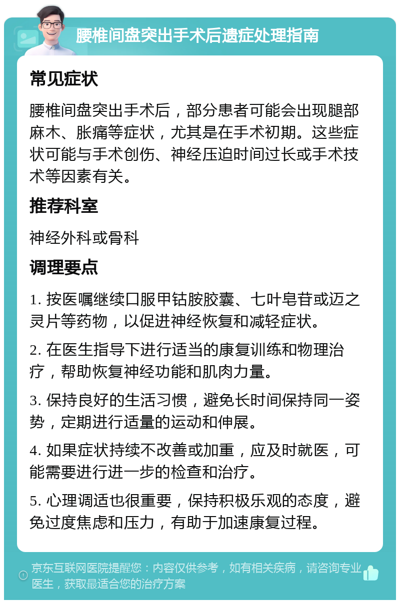 腰椎间盘突出手术后遗症处理指南 常见症状 腰椎间盘突出手术后，部分患者可能会出现腿部麻木、胀痛等症状，尤其是在手术初期。这些症状可能与手术创伤、神经压迫时间过长或手术技术等因素有关。 推荐科室 神经外科或骨科 调理要点 1. 按医嘱继续口服甲钴胺胶囊、七叶皂苷或迈之灵片等药物，以促进神经恢复和减轻症状。 2. 在医生指导下进行适当的康复训练和物理治疗，帮助恢复神经功能和肌肉力量。 3. 保持良好的生活习惯，避免长时间保持同一姿势，定期进行适量的运动和伸展。 4. 如果症状持续不改善或加重，应及时就医，可能需要进行进一步的检查和治疗。 5. 心理调适也很重要，保持积极乐观的态度，避免过度焦虑和压力，有助于加速康复过程。