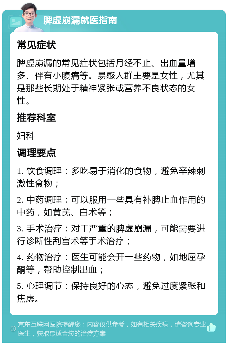 脾虚崩漏就医指南 常见症状 脾虚崩漏的常见症状包括月经不止、出血量增多、伴有小腹痛等。易感人群主要是女性，尤其是那些长期处于精神紧张或营养不良状态的女性。 推荐科室 妇科 调理要点 1. 饮食调理：多吃易于消化的食物，避免辛辣刺激性食物； 2. 中药调理：可以服用一些具有补脾止血作用的中药，如黄芪、白术等； 3. 手术治疗：对于严重的脾虚崩漏，可能需要进行诊断性刮宫术等手术治疗； 4. 药物治疗：医生可能会开一些药物，如地屈孕酮等，帮助控制出血； 5. 心理调节：保持良好的心态，避免过度紧张和焦虑。