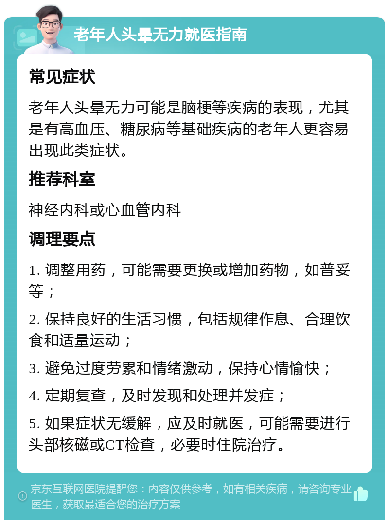 老年人头晕无力就医指南 常见症状 老年人头晕无力可能是脑梗等疾病的表现，尤其是有高血压、糖尿病等基础疾病的老年人更容易出现此类症状。 推荐科室 神经内科或心血管内科 调理要点 1. 调整用药，可能需要更换或增加药物，如普妥等； 2. 保持良好的生活习惯，包括规律作息、合理饮食和适量运动； 3. 避免过度劳累和情绪激动，保持心情愉快； 4. 定期复查，及时发现和处理并发症； 5. 如果症状无缓解，应及时就医，可能需要进行头部核磁或CT检查，必要时住院治疗。