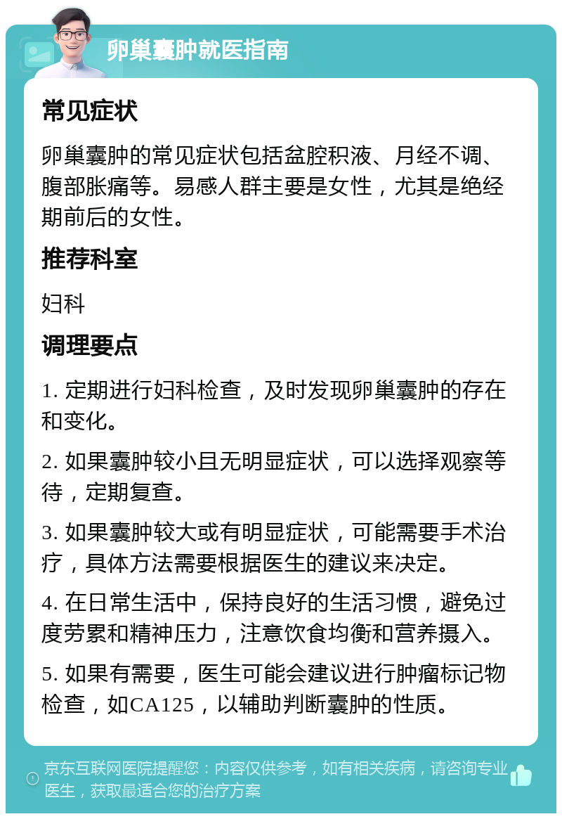 卵巢囊肿就医指南 常见症状 卵巢囊肿的常见症状包括盆腔积液、月经不调、腹部胀痛等。易感人群主要是女性，尤其是绝经期前后的女性。 推荐科室 妇科 调理要点 1. 定期进行妇科检查，及时发现卵巢囊肿的存在和变化。 2. 如果囊肿较小且无明显症状，可以选择观察等待，定期复查。 3. 如果囊肿较大或有明显症状，可能需要手术治疗，具体方法需要根据医生的建议来决定。 4. 在日常生活中，保持良好的生活习惯，避免过度劳累和精神压力，注意饮食均衡和营养摄入。 5. 如果有需要，医生可能会建议进行肿瘤标记物检查，如CA125，以辅助判断囊肿的性质。