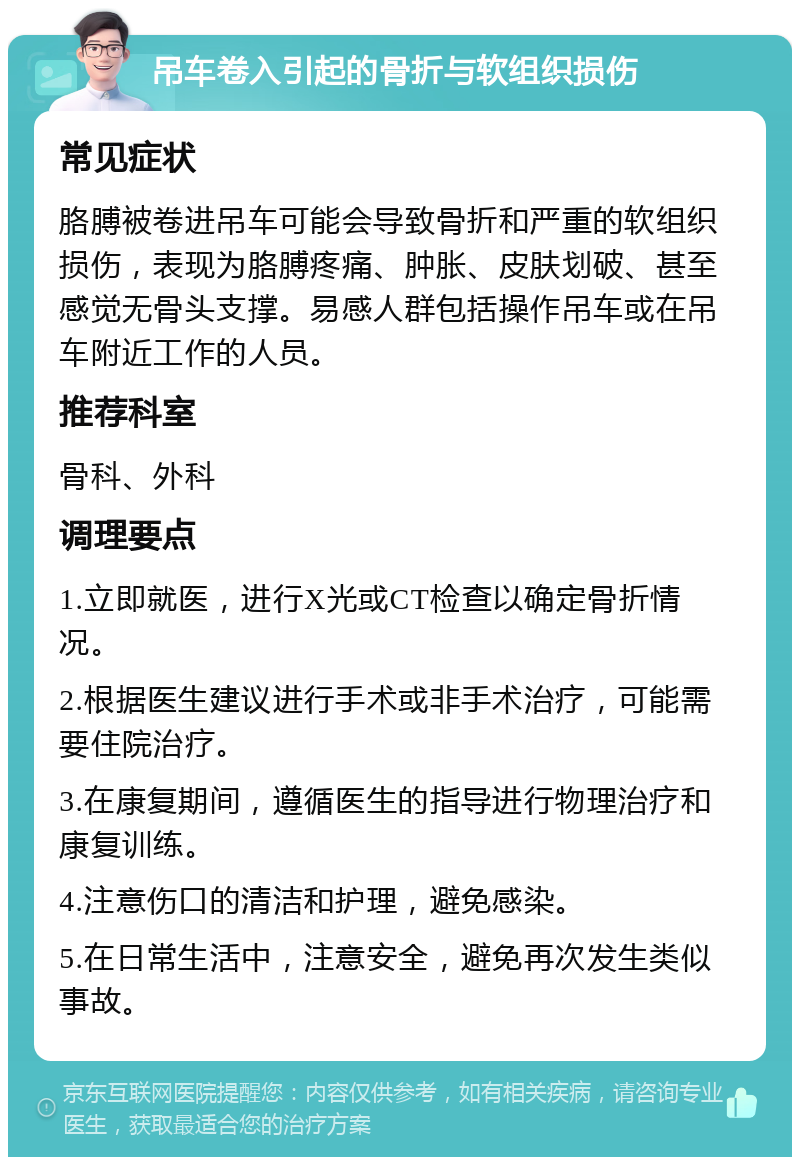 吊车卷入引起的骨折与软组织损伤 常见症状 胳膊被卷进吊车可能会导致骨折和严重的软组织损伤，表现为胳膊疼痛、肿胀、皮肤划破、甚至感觉无骨头支撑。易感人群包括操作吊车或在吊车附近工作的人员。 推荐科室 骨科、外科 调理要点 1.立即就医，进行X光或CT检查以确定骨折情况。 2.根据医生建议进行手术或非手术治疗，可能需要住院治疗。 3.在康复期间，遵循医生的指导进行物理治疗和康复训练。 4.注意伤口的清洁和护理，避免感染。 5.在日常生活中，注意安全，避免再次发生类似事故。