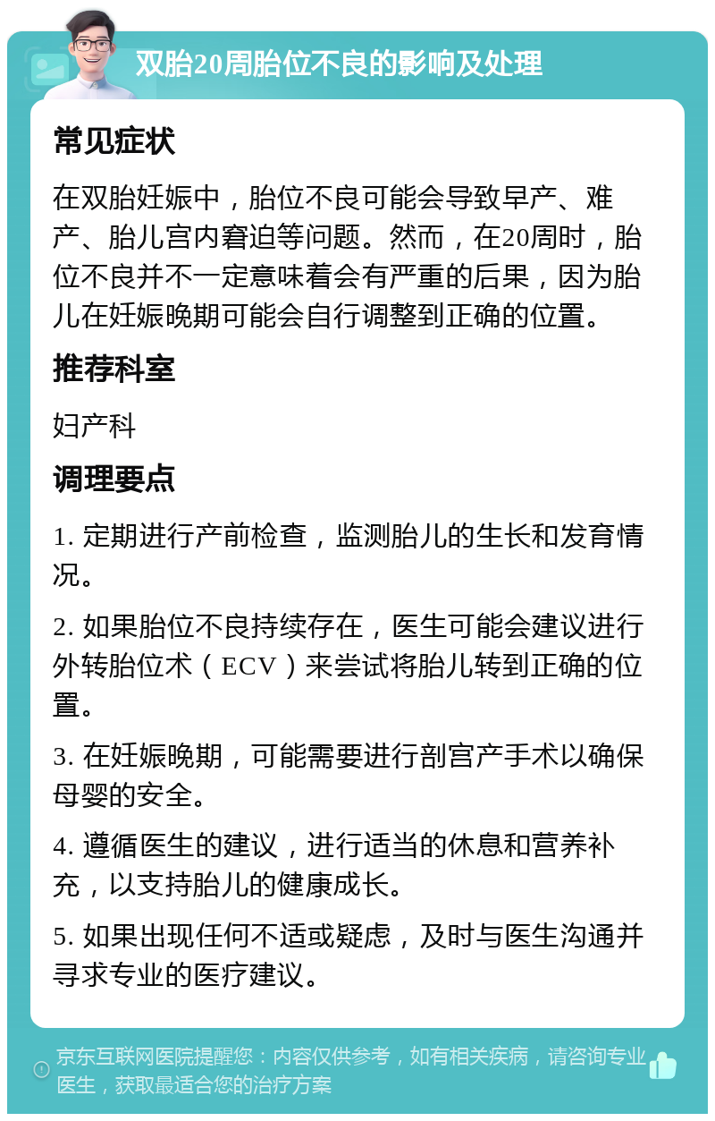 双胎20周胎位不良的影响及处理 常见症状 在双胎妊娠中，胎位不良可能会导致早产、难产、胎儿宫内窘迫等问题。然而，在20周时，胎位不良并不一定意味着会有严重的后果，因为胎儿在妊娠晚期可能会自行调整到正确的位置。 推荐科室 妇产科 调理要点 1. 定期进行产前检查，监测胎儿的生长和发育情况。 2. 如果胎位不良持续存在，医生可能会建议进行外转胎位术（ECV）来尝试将胎儿转到正确的位置。 3. 在妊娠晚期，可能需要进行剖宫产手术以确保母婴的安全。 4. 遵循医生的建议，进行适当的休息和营养补充，以支持胎儿的健康成长。 5. 如果出现任何不适或疑虑，及时与医生沟通并寻求专业的医疗建议。