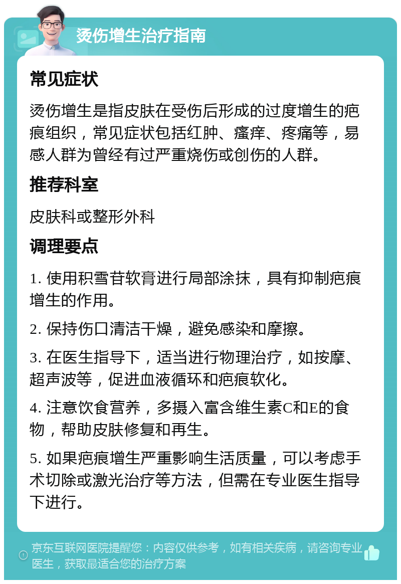 烫伤增生治疗指南 常见症状 烫伤增生是指皮肤在受伤后形成的过度增生的疤痕组织，常见症状包括红肿、瘙痒、疼痛等，易感人群为曾经有过严重烧伤或创伤的人群。 推荐科室 皮肤科或整形外科 调理要点 1. 使用积雪苷软膏进行局部涂抹，具有抑制疤痕增生的作用。 2. 保持伤口清洁干燥，避免感染和摩擦。 3. 在医生指导下，适当进行物理治疗，如按摩、超声波等，促进血液循环和疤痕软化。 4. 注意饮食营养，多摄入富含维生素C和E的食物，帮助皮肤修复和再生。 5. 如果疤痕增生严重影响生活质量，可以考虑手术切除或激光治疗等方法，但需在专业医生指导下进行。