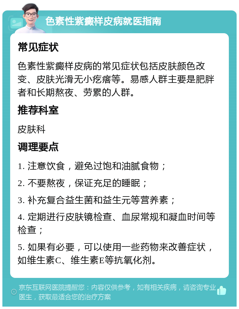 色素性紫癜样皮病就医指南 常见症状 色素性紫癜样皮病的常见症状包括皮肤颜色改变、皮肤光滑无小疙瘩等。易感人群主要是肥胖者和长期熬夜、劳累的人群。 推荐科室 皮肤科 调理要点 1. 注意饮食，避免过饱和油腻食物； 2. 不要熬夜，保证充足的睡眠； 3. 补充复合益生菌和益生元等营养素； 4. 定期进行皮肤镜检查、血尿常规和凝血时间等检查； 5. 如果有必要，可以使用一些药物来改善症状，如维生素C、维生素E等抗氧化剂。