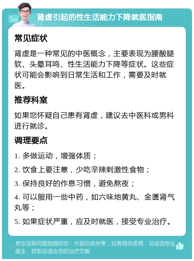 肾虚引起的性生活能力下降就医指南 常见症状 肾虚是一种常见的中医概念，主要表现为腰酸腿软、头晕耳鸣、性生活能力下降等症状。这些症状可能会影响到日常生活和工作，需要及时就医。 推荐科室 如果您怀疑自己患有肾虚，建议去中医科或男科进行就诊。 调理要点 1. 多做运动，增强体质； 2. 饮食上要注意，少吃辛辣刺激性食物； 3. 保持良好的作息习惯，避免熬夜； 4. 可以服用一些中药，如六味地黄丸、金匮肾气丸等； 5. 如果症状严重，应及时就医，接受专业治疗。