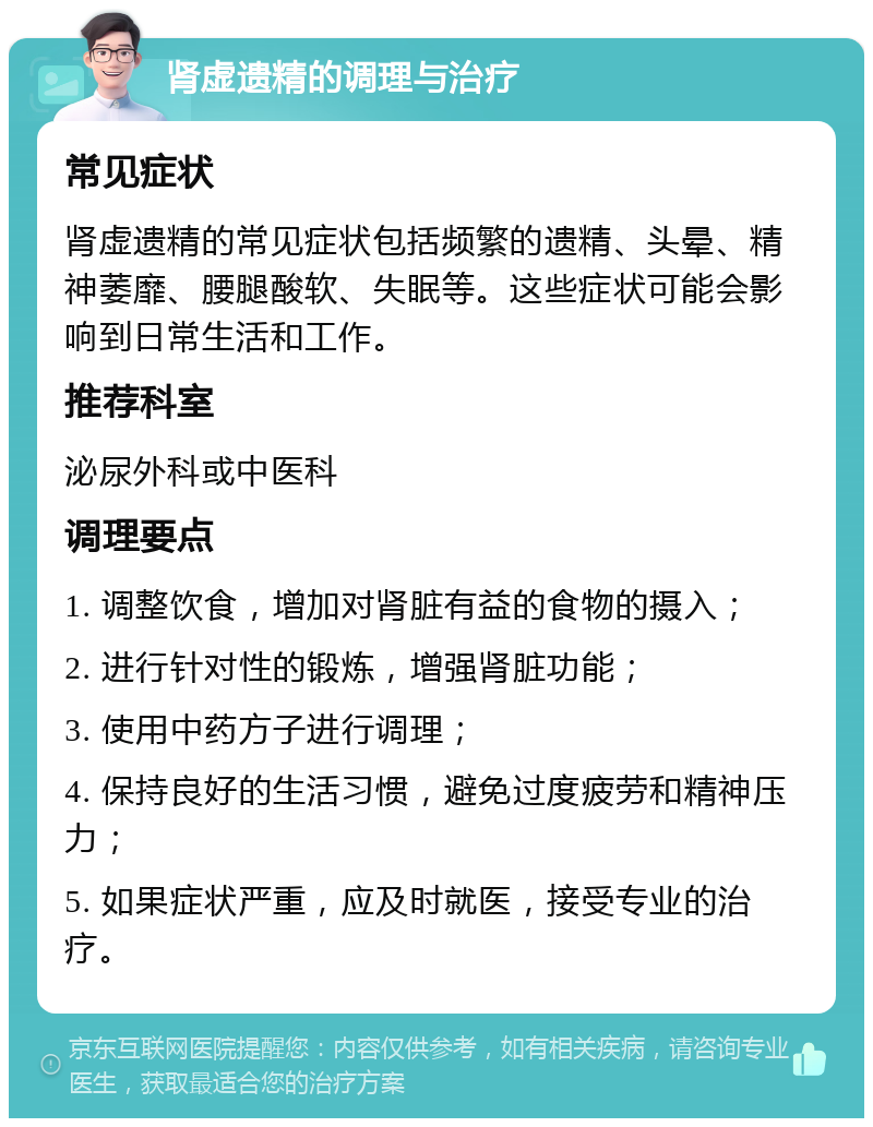 肾虚遗精的调理与治疗 常见症状 肾虚遗精的常见症状包括频繁的遗精、头晕、精神萎靡、腰腿酸软、失眠等。这些症状可能会影响到日常生活和工作。 推荐科室 泌尿外科或中医科 调理要点 1. 调整饮食，增加对肾脏有益的食物的摄入； 2. 进行针对性的锻炼，增强肾脏功能； 3. 使用中药方子进行调理； 4. 保持良好的生活习惯，避免过度疲劳和精神压力； 5. 如果症状严重，应及时就医，接受专业的治疗。