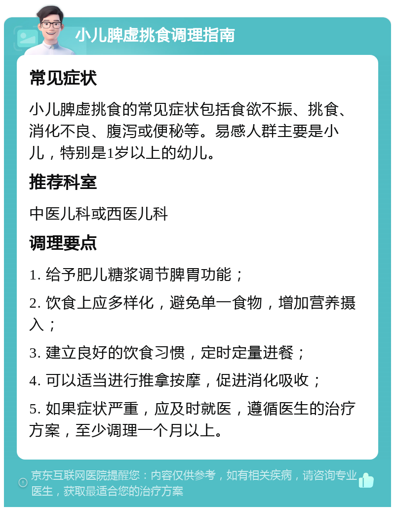 小儿脾虚挑食调理指南 常见症状 小儿脾虚挑食的常见症状包括食欲不振、挑食、消化不良、腹泻或便秘等。易感人群主要是小儿，特别是1岁以上的幼儿。 推荐科室 中医儿科或西医儿科 调理要点 1. 给予肥儿糖浆调节脾胃功能； 2. 饮食上应多样化，避免单一食物，增加营养摄入； 3. 建立良好的饮食习惯，定时定量进餐； 4. 可以适当进行推拿按摩，促进消化吸收； 5. 如果症状严重，应及时就医，遵循医生的治疗方案，至少调理一个月以上。