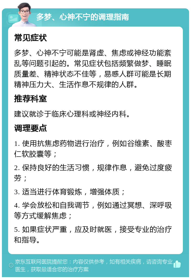 多梦、心神不宁的调理指南 常见症状 多梦、心神不宁可能是肾虚、焦虑或神经功能紊乱等问题引起的。常见症状包括频繁做梦、睡眠质量差、精神状态不佳等，易感人群可能是长期精神压力大、生活作息不规律的人群。 推荐科室 建议就诊于临床心理科或神经内科。 调理要点 1. 使用抗焦虑药物进行治疗，例如谷维素、酸枣仁软胶囊等； 2. 保持良好的生活习惯，规律作息，避免过度疲劳； 3. 适当进行体育锻炼，增强体质； 4. 学会放松和自我调节，例如通过冥想、深呼吸等方式缓解焦虑； 5. 如果症状严重，应及时就医，接受专业的治疗和指导。