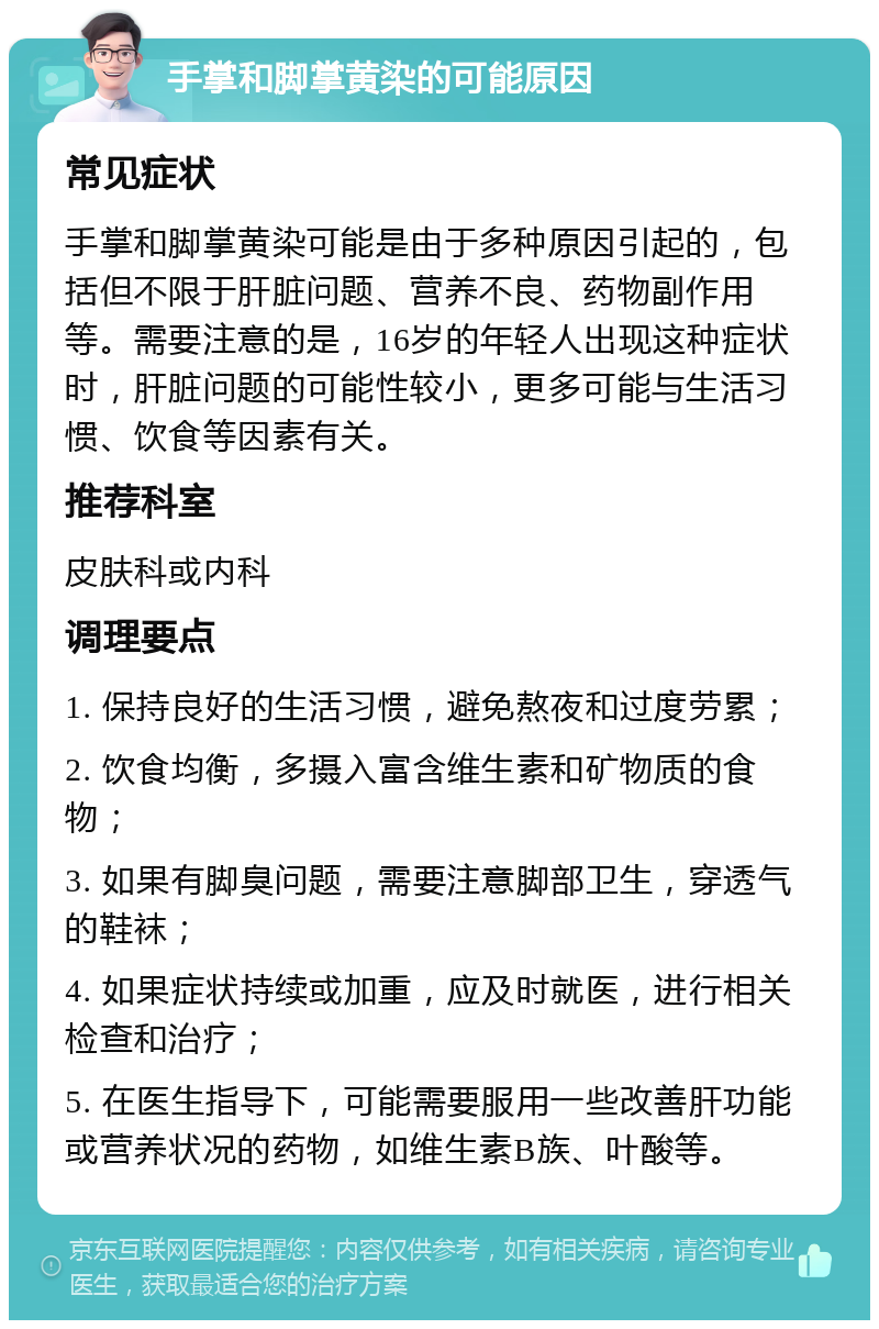 手掌和脚掌黄染的可能原因 常见症状 手掌和脚掌黄染可能是由于多种原因引起的，包括但不限于肝脏问题、营养不良、药物副作用等。需要注意的是，16岁的年轻人出现这种症状时，肝脏问题的可能性较小，更多可能与生活习惯、饮食等因素有关。 推荐科室 皮肤科或内科 调理要点 1. 保持良好的生活习惯，避免熬夜和过度劳累； 2. 饮食均衡，多摄入富含维生素和矿物质的食物； 3. 如果有脚臭问题，需要注意脚部卫生，穿透气的鞋袜； 4. 如果症状持续或加重，应及时就医，进行相关检查和治疗； 5. 在医生指导下，可能需要服用一些改善肝功能或营养状况的药物，如维生素B族、叶酸等。