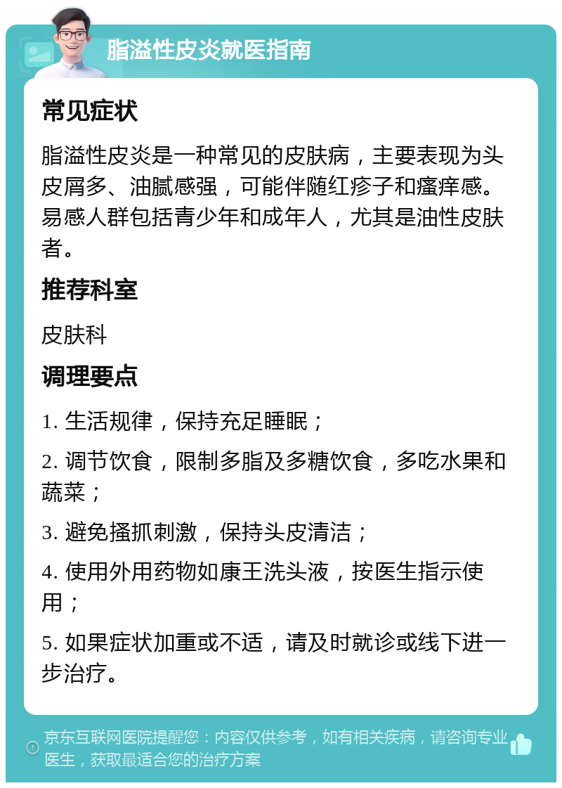 脂溢性皮炎就医指南 常见症状 脂溢性皮炎是一种常见的皮肤病，主要表现为头皮屑多、油腻感强，可能伴随红疹子和瘙痒感。易感人群包括青少年和成年人，尤其是油性皮肤者。 推荐科室 皮肤科 调理要点 1. 生活规律，保持充足睡眠； 2. 调节饮食，限制多脂及多糖饮食，多吃水果和蔬菜； 3. 避免搔抓刺激，保持头皮清洁； 4. 使用外用药物如康王洗头液，按医生指示使用； 5. 如果症状加重或不适，请及时就诊或线下进一步治疗。