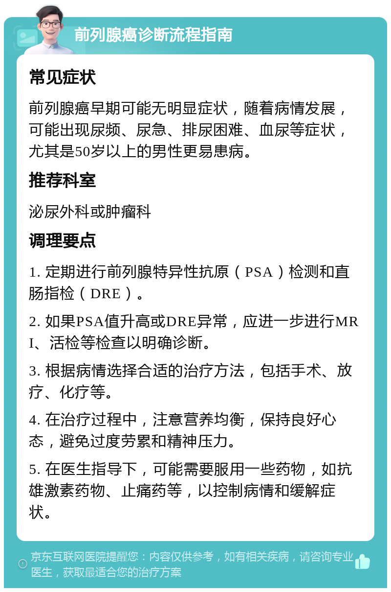 前列腺癌诊断流程指南 常见症状 前列腺癌早期可能无明显症状，随着病情发展，可能出现尿频、尿急、排尿困难、血尿等症状，尤其是50岁以上的男性更易患病。 推荐科室 泌尿外科或肿瘤科 调理要点 1. 定期进行前列腺特异性抗原（PSA）检测和直肠指检（DRE）。 2. 如果PSA值升高或DRE异常，应进一步进行MRI、活检等检查以明确诊断。 3. 根据病情选择合适的治疗方法，包括手术、放疗、化疗等。 4. 在治疗过程中，注意营养均衡，保持良好心态，避免过度劳累和精神压力。 5. 在医生指导下，可能需要服用一些药物，如抗雄激素药物、止痛药等，以控制病情和缓解症状。