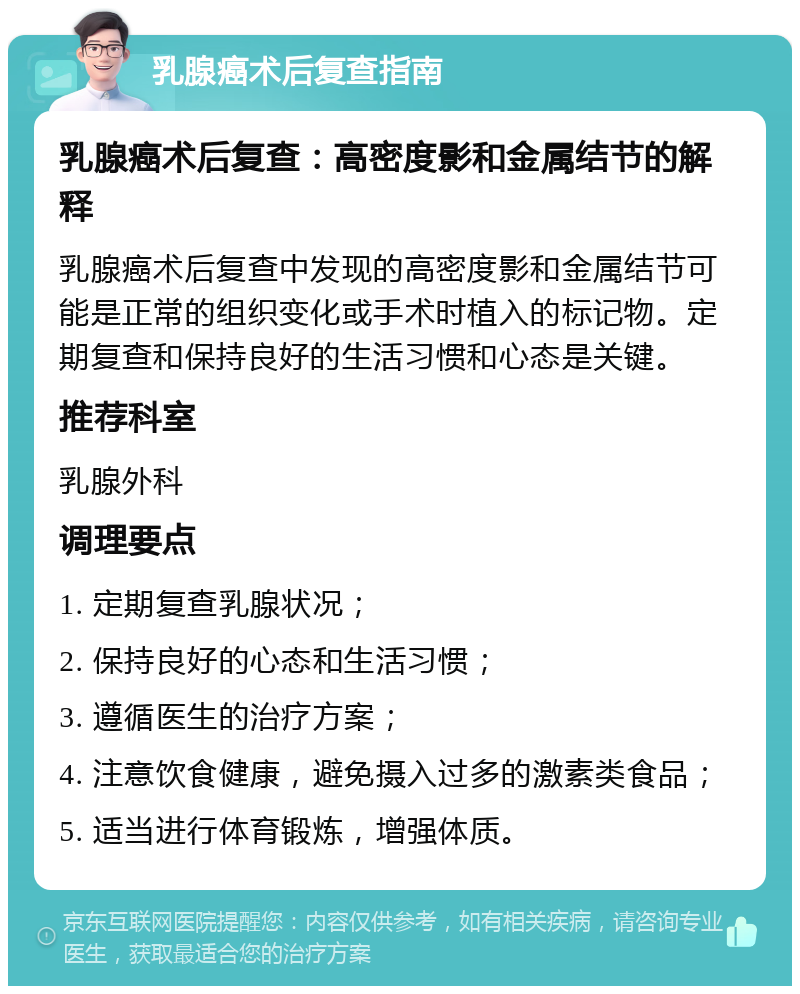 乳腺癌术后复查指南 乳腺癌术后复查：高密度影和金属结节的解释 乳腺癌术后复查中发现的高密度影和金属结节可能是正常的组织变化或手术时植入的标记物。定期复查和保持良好的生活习惯和心态是关键。 推荐科室 乳腺外科 调理要点 1. 定期复查乳腺状况； 2. 保持良好的心态和生活习惯； 3. 遵循医生的治疗方案； 4. 注意饮食健康，避免摄入过多的激素类食品； 5. 适当进行体育锻炼，增强体质。