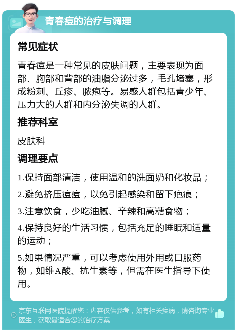 青春痘的治疗与调理 常见症状 青春痘是一种常见的皮肤问题，主要表现为面部、胸部和背部的油脂分泌过多，毛孔堵塞，形成粉刺、丘疹、脓疱等。易感人群包括青少年、压力大的人群和内分泌失调的人群。 推荐科室 皮肤科 调理要点 1.保持面部清洁，使用温和的洗面奶和化妆品； 2.避免挤压痘痘，以免引起感染和留下疤痕； 3.注意饮食，少吃油腻、辛辣和高糖食物； 4.保持良好的生活习惯，包括充足的睡眠和适量的运动； 5.如果情况严重，可以考虑使用外用或口服药物，如维A酸、抗生素等，但需在医生指导下使用。