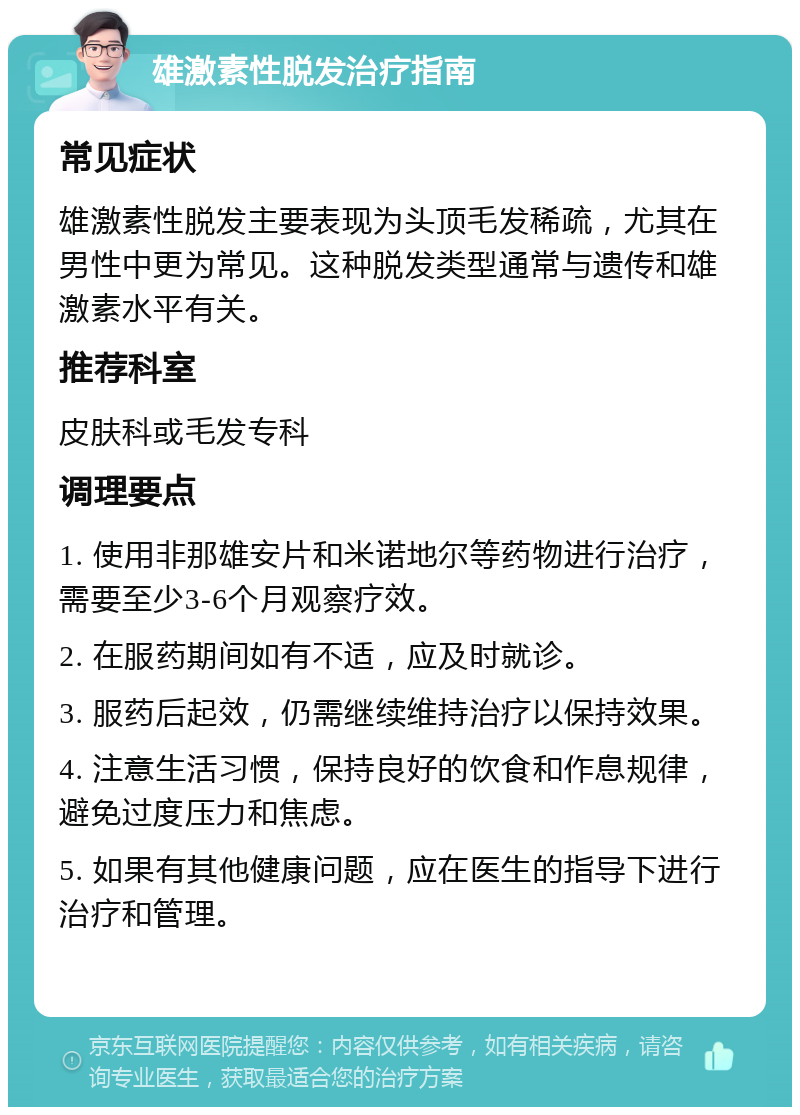 雄激素性脱发治疗指南 常见症状 雄激素性脱发主要表现为头顶毛发稀疏，尤其在男性中更为常见。这种脱发类型通常与遗传和雄激素水平有关。 推荐科室 皮肤科或毛发专科 调理要点 1. 使用非那雄安片和米诺地尔等药物进行治疗，需要至少3-6个月观察疗效。 2. 在服药期间如有不适，应及时就诊。 3. 服药后起效，仍需继续维持治疗以保持效果。 4. 注意生活习惯，保持良好的饮食和作息规律，避免过度压力和焦虑。 5. 如果有其他健康问题，应在医生的指导下进行治疗和管理。