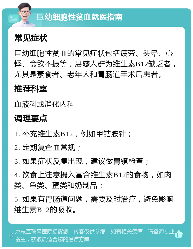 巨幼细胞性贫血就医指南 常见症状 巨幼细胞性贫血的常见症状包括疲劳、头晕、心悸、食欲不振等，易感人群为维生素B12缺乏者，尤其是素食者、老年人和胃肠道手术后患者。 推荐科室 血液科或消化内科 调理要点 1. 补充维生素B12，例如甲钴胺针； 2. 定期复查血常规； 3. 如果症状反复出现，建议做胃镜检查； 4. 饮食上注意摄入富含维生素B12的食物，如肉类、鱼类、蛋类和奶制品； 5. 如果有胃肠道问题，需要及时治疗，避免影响维生素B12的吸收。