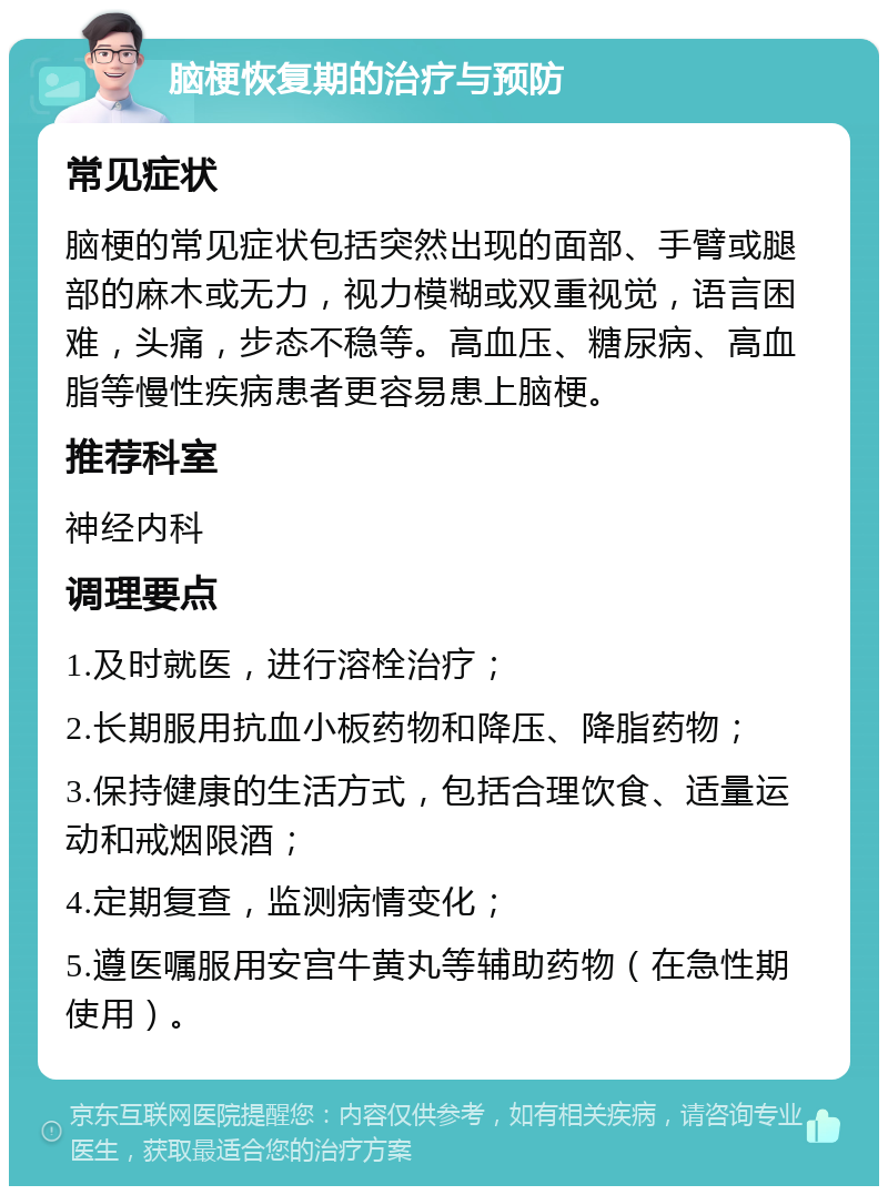 脑梗恢复期的治疗与预防 常见症状 脑梗的常见症状包括突然出现的面部、手臂或腿部的麻木或无力，视力模糊或双重视觉，语言困难，头痛，步态不稳等。高血压、糖尿病、高血脂等慢性疾病患者更容易患上脑梗。 推荐科室 神经内科 调理要点 1.及时就医，进行溶栓治疗； 2.长期服用抗血小板药物和降压、降脂药物； 3.保持健康的生活方式，包括合理饮食、适量运动和戒烟限酒； 4.定期复查，监测病情变化； 5.遵医嘱服用安宫牛黄丸等辅助药物（在急性期使用）。