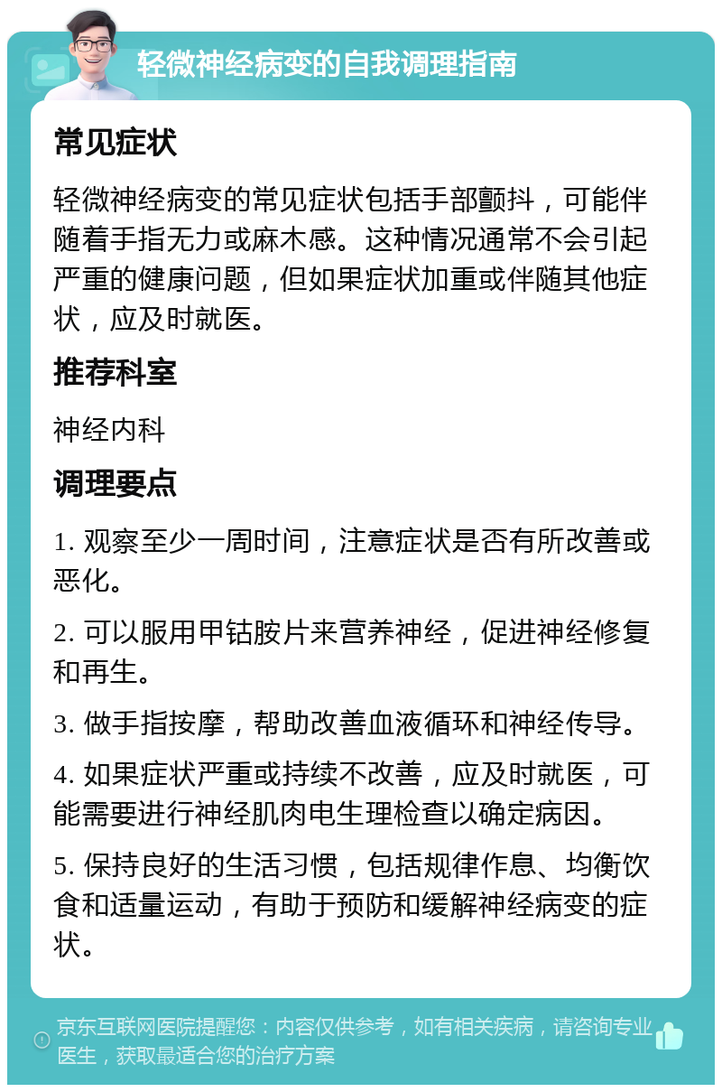 轻微神经病变的自我调理指南 常见症状 轻微神经病变的常见症状包括手部颤抖，可能伴随着手指无力或麻木感。这种情况通常不会引起严重的健康问题，但如果症状加重或伴随其他症状，应及时就医。 推荐科室 神经内科 调理要点 1. 观察至少一周时间，注意症状是否有所改善或恶化。 2. 可以服用甲钴胺片来营养神经，促进神经修复和再生。 3. 做手指按摩，帮助改善血液循环和神经传导。 4. 如果症状严重或持续不改善，应及时就医，可能需要进行神经肌肉电生理检查以确定病因。 5. 保持良好的生活习惯，包括规律作息、均衡饮食和适量运动，有助于预防和缓解神经病变的症状。