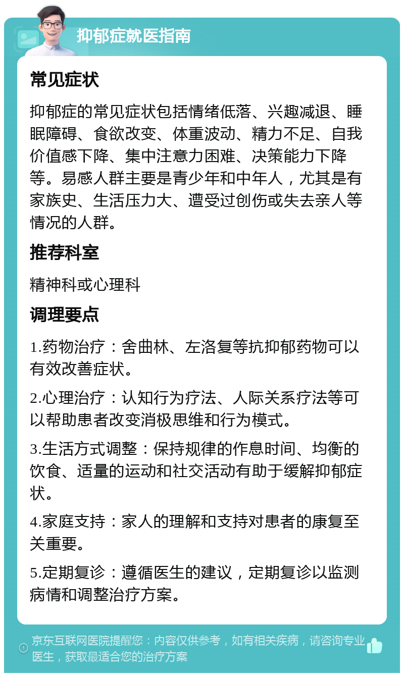 抑郁症就医指南 常见症状 抑郁症的常见症状包括情绪低落、兴趣减退、睡眠障碍、食欲改变、体重波动、精力不足、自我价值感下降、集中注意力困难、决策能力下降等。易感人群主要是青少年和中年人，尤其是有家族史、生活压力大、遭受过创伤或失去亲人等情况的人群。 推荐科室 精神科或心理科 调理要点 1.药物治疗：舍曲林、左洛复等抗抑郁药物可以有效改善症状。 2.心理治疗：认知行为疗法、人际关系疗法等可以帮助患者改变消极思维和行为模式。 3.生活方式调整：保持规律的作息时间、均衡的饮食、适量的运动和社交活动有助于缓解抑郁症状。 4.家庭支持：家人的理解和支持对患者的康复至关重要。 5.定期复诊：遵循医生的建议，定期复诊以监测病情和调整治疗方案。