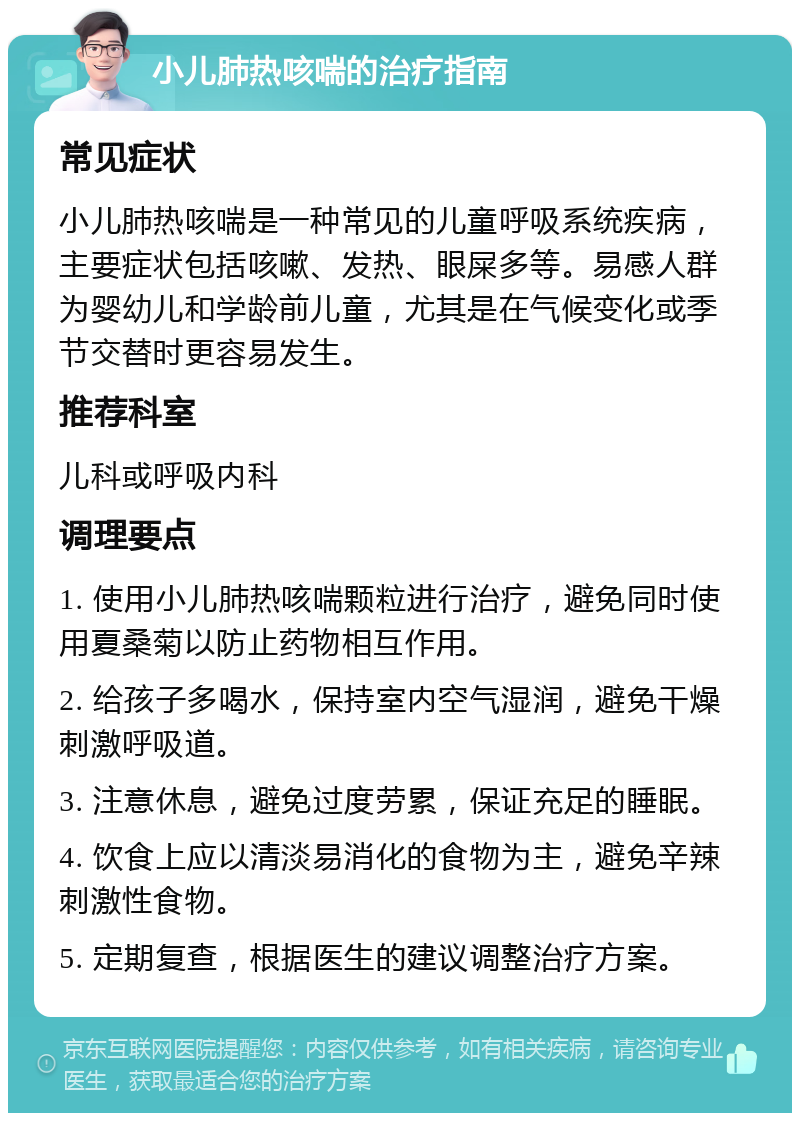 小儿肺热咳喘的治疗指南 常见症状 小儿肺热咳喘是一种常见的儿童呼吸系统疾病，主要症状包括咳嗽、发热、眼屎多等。易感人群为婴幼儿和学龄前儿童，尤其是在气候变化或季节交替时更容易发生。 推荐科室 儿科或呼吸内科 调理要点 1. 使用小儿肺热咳喘颗粒进行治疗，避免同时使用夏桑菊以防止药物相互作用。 2. 给孩子多喝水，保持室内空气湿润，避免干燥刺激呼吸道。 3. 注意休息，避免过度劳累，保证充足的睡眠。 4. 饮食上应以清淡易消化的食物为主，避免辛辣刺激性食物。 5. 定期复查，根据医生的建议调整治疗方案。