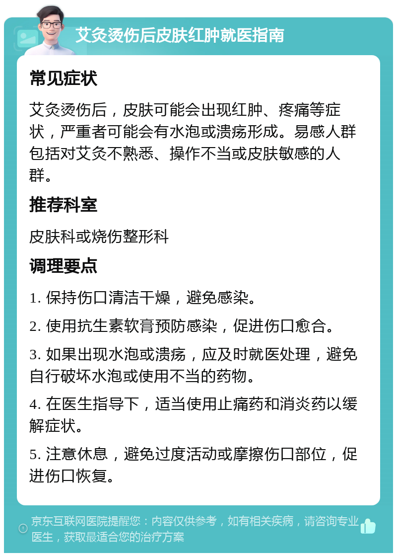 艾灸烫伤后皮肤红肿就医指南 常见症状 艾灸烫伤后，皮肤可能会出现红肿、疼痛等症状，严重者可能会有水泡或溃疡形成。易感人群包括对艾灸不熟悉、操作不当或皮肤敏感的人群。 推荐科室 皮肤科或烧伤整形科 调理要点 1. 保持伤口清洁干燥，避免感染。 2. 使用抗生素软膏预防感染，促进伤口愈合。 3. 如果出现水泡或溃疡，应及时就医处理，避免自行破坏水泡或使用不当的药物。 4. 在医生指导下，适当使用止痛药和消炎药以缓解症状。 5. 注意休息，避免过度活动或摩擦伤口部位，促进伤口恢复。