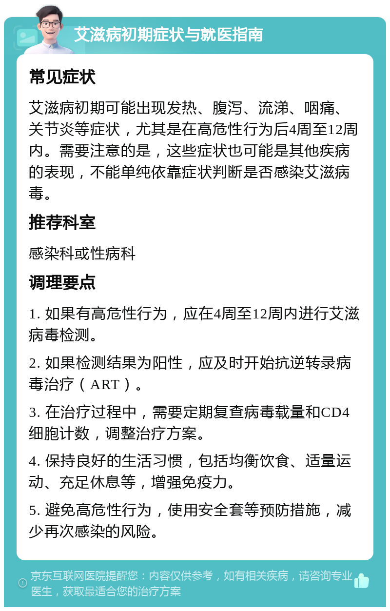 艾滋病初期症状与就医指南 常见症状 艾滋病初期可能出现发热、腹泻、流涕、咽痛、关节炎等症状，尤其是在高危性行为后4周至12周内。需要注意的是，这些症状也可能是其他疾病的表现，不能单纯依靠症状判断是否感染艾滋病毒。 推荐科室 感染科或性病科 调理要点 1. 如果有高危性行为，应在4周至12周内进行艾滋病毒检测。 2. 如果检测结果为阳性，应及时开始抗逆转录病毒治疗（ART）。 3. 在治疗过程中，需要定期复查病毒载量和CD4细胞计数，调整治疗方案。 4. 保持良好的生活习惯，包括均衡饮食、适量运动、充足休息等，增强免疫力。 5. 避免高危性行为，使用安全套等预防措施，减少再次感染的风险。