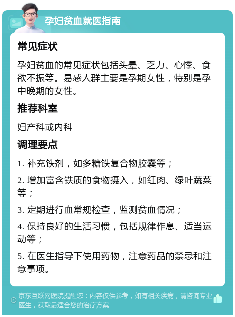 孕妇贫血就医指南 常见症状 孕妇贫血的常见症状包括头晕、乏力、心悸、食欲不振等。易感人群主要是孕期女性，特别是孕中晚期的女性。 推荐科室 妇产科或内科 调理要点 1. 补充铁剂，如多糖铁复合物胶囊等； 2. 增加富含铁质的食物摄入，如红肉、绿叶蔬菜等； 3. 定期进行血常规检查，监测贫血情况； 4. 保持良好的生活习惯，包括规律作息、适当运动等； 5. 在医生指导下使用药物，注意药品的禁忌和注意事项。