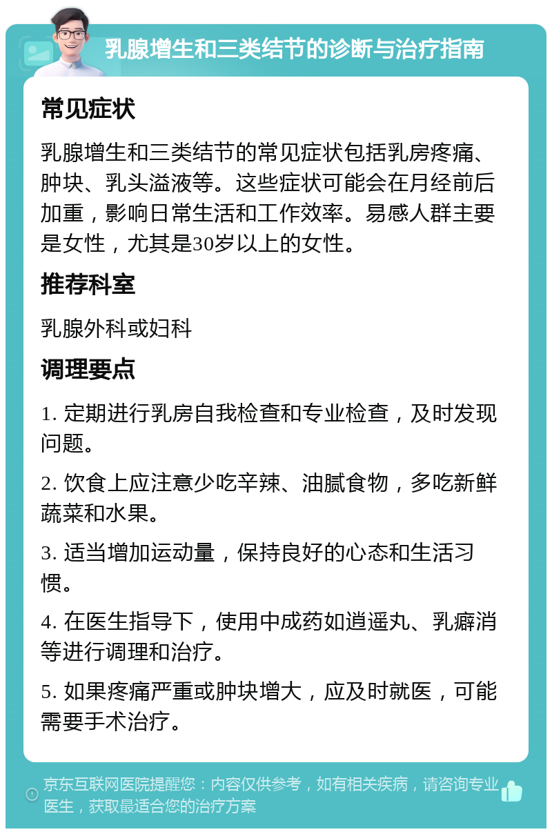 乳腺增生和三类结节的诊断与治疗指南 常见症状 乳腺增生和三类结节的常见症状包括乳房疼痛、肿块、乳头溢液等。这些症状可能会在月经前后加重，影响日常生活和工作效率。易感人群主要是女性，尤其是30岁以上的女性。 推荐科室 乳腺外科或妇科 调理要点 1. 定期进行乳房自我检查和专业检查，及时发现问题。 2. 饮食上应注意少吃辛辣、油腻食物，多吃新鲜蔬菜和水果。 3. 适当增加运动量，保持良好的心态和生活习惯。 4. 在医生指导下，使用中成药如逍遥丸、乳癖消等进行调理和治疗。 5. 如果疼痛严重或肿块增大，应及时就医，可能需要手术治疗。