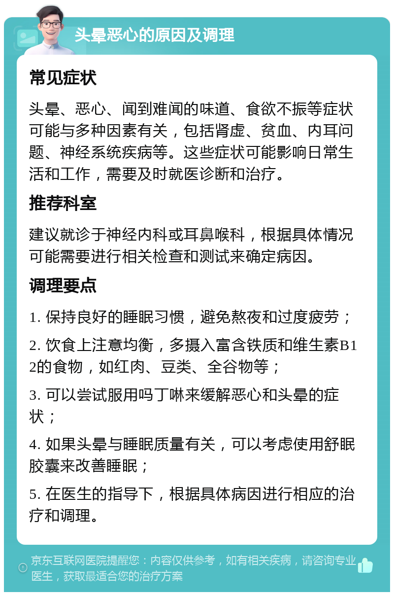 头晕恶心的原因及调理 常见症状 头晕、恶心、闻到难闻的味道、食欲不振等症状可能与多种因素有关，包括肾虚、贫血、内耳问题、神经系统疾病等。这些症状可能影响日常生活和工作，需要及时就医诊断和治疗。 推荐科室 建议就诊于神经内科或耳鼻喉科，根据具体情况可能需要进行相关检查和测试来确定病因。 调理要点 1. 保持良好的睡眠习惯，避免熬夜和过度疲劳； 2. 饮食上注意均衡，多摄入富含铁质和维生素B12的食物，如红肉、豆类、全谷物等； 3. 可以尝试服用吗丁啉来缓解恶心和头晕的症状； 4. 如果头晕与睡眠质量有关，可以考虑使用舒眠胶囊来改善睡眠； 5. 在医生的指导下，根据具体病因进行相应的治疗和调理。