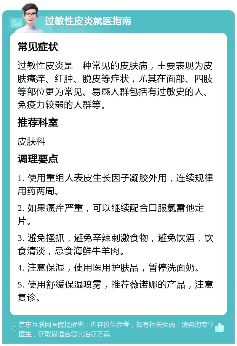 过敏性皮炎就医指南 常见症状 过敏性皮炎是一种常见的皮肤病，主要表现为皮肤瘙痒、红肿、脱皮等症状，尤其在面部、四肢等部位更为常见。易感人群包括有过敏史的人、免疫力较弱的人群等。 推荐科室 皮肤科 调理要点 1. 使用重组人表皮生长因子凝胶外用，连续规律用药两周。 2. 如果瘙痒严重，可以继续配合口服氯雷他定片。 3. 避免搔抓，避免辛辣刺激食物，避免饮酒，饮食清淡，忌食海鲜牛羊肉。 4. 注意保湿，使用医用护肤品，暂停洗面奶。 5. 使用舒缓保湿喷雾，推荐薇诺娜的产品，注意复诊。