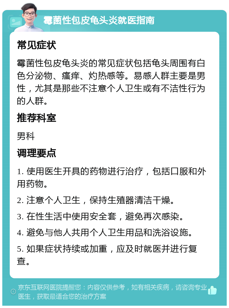 霉菌性包皮龟头炎就医指南 常见症状 霉菌性包皮龟头炎的常见症状包括龟头周围有白色分泌物、瘙痒、灼热感等。易感人群主要是男性，尤其是那些不注意个人卫生或有不洁性行为的人群。 推荐科室 男科 调理要点 1. 使用医生开具的药物进行治疗，包括口服和外用药物。 2. 注意个人卫生，保持生殖器清洁干燥。 3. 在性生活中使用安全套，避免再次感染。 4. 避免与他人共用个人卫生用品和洗浴设施。 5. 如果症状持续或加重，应及时就医并进行复查。