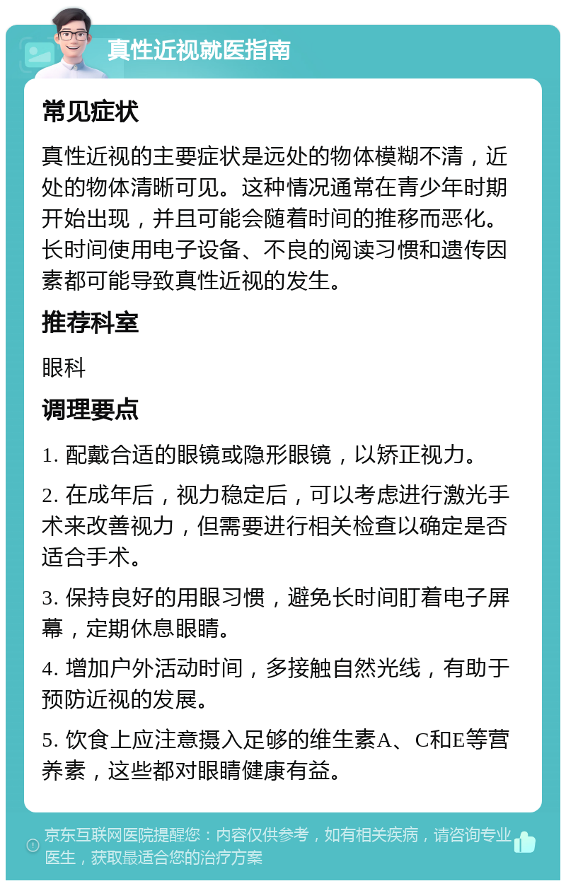 真性近视就医指南 常见症状 真性近视的主要症状是远处的物体模糊不清，近处的物体清晰可见。这种情况通常在青少年时期开始出现，并且可能会随着时间的推移而恶化。长时间使用电子设备、不良的阅读习惯和遗传因素都可能导致真性近视的发生。 推荐科室 眼科 调理要点 1. 配戴合适的眼镜或隐形眼镜，以矫正视力。 2. 在成年后，视力稳定后，可以考虑进行激光手术来改善视力，但需要进行相关检查以确定是否适合手术。 3. 保持良好的用眼习惯，避免长时间盯着电子屏幕，定期休息眼睛。 4. 增加户外活动时间，多接触自然光线，有助于预防近视的发展。 5. 饮食上应注意摄入足够的维生素A、C和E等营养素，这些都对眼睛健康有益。