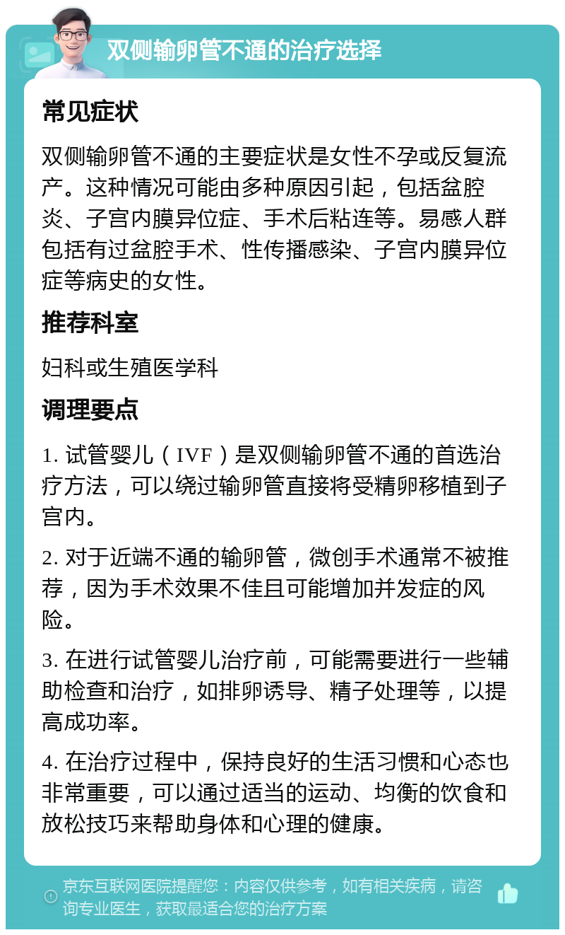 双侧输卵管不通的治疗选择 常见症状 双侧输卵管不通的主要症状是女性不孕或反复流产。这种情况可能由多种原因引起，包括盆腔炎、子宫内膜异位症、手术后粘连等。易感人群包括有过盆腔手术、性传播感染、子宫内膜异位症等病史的女性。 推荐科室 妇科或生殖医学科 调理要点 1. 试管婴儿（IVF）是双侧输卵管不通的首选治疗方法，可以绕过输卵管直接将受精卵移植到子宫内。 2. 对于近端不通的输卵管，微创手术通常不被推荐，因为手术效果不佳且可能增加并发症的风险。 3. 在进行试管婴儿治疗前，可能需要进行一些辅助检查和治疗，如排卵诱导、精子处理等，以提高成功率。 4. 在治疗过程中，保持良好的生活习惯和心态也非常重要，可以通过适当的运动、均衡的饮食和放松技巧来帮助身体和心理的健康。