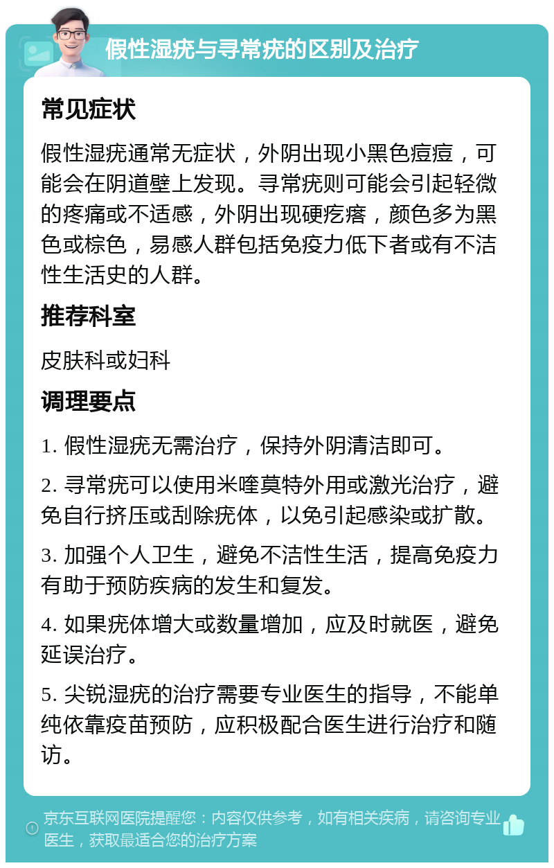 假性湿疣与寻常疣的区别及治疗 常见症状 假性湿疣通常无症状，外阴出现小黑色痘痘，可能会在阴道壁上发现。寻常疣则可能会引起轻微的疼痛或不适感，外阴出现硬疙瘩，颜色多为黑色或棕色，易感人群包括免疫力低下者或有不洁性生活史的人群。 推荐科室 皮肤科或妇科 调理要点 1. 假性湿疣无需治疗，保持外阴清洁即可。 2. 寻常疣可以使用米喹莫特外用或激光治疗，避免自行挤压或刮除疣体，以免引起感染或扩散。 3. 加强个人卫生，避免不洁性生活，提高免疫力有助于预防疾病的发生和复发。 4. 如果疣体增大或数量增加，应及时就医，避免延误治疗。 5. 尖锐湿疣的治疗需要专业医生的指导，不能单纯依靠疫苗预防，应积极配合医生进行治疗和随访。