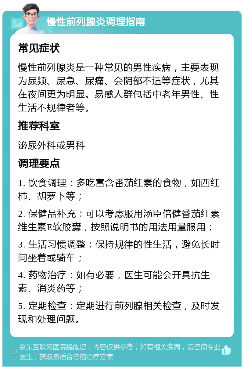 慢性前列腺炎调理指南 常见症状 慢性前列腺炎是一种常见的男性疾病，主要表现为尿频、尿急、尿痛、会阴部不适等症状，尤其在夜间更为明显。易感人群包括中老年男性、性生活不规律者等。 推荐科室 泌尿外科或男科 调理要点 1. 饮食调理：多吃富含番茄红素的食物，如西红柿、胡萝卜等； 2. 保健品补充：可以考虑服用汤臣倍健番茄红素维生素E软胶囊，按照说明书的用法用量服用； 3. 生活习惯调整：保持规律的性生活，避免长时间坐着或骑车； 4. 药物治疗：如有必要，医生可能会开具抗生素、消炎药等； 5. 定期检查：定期进行前列腺相关检查，及时发现和处理问题。