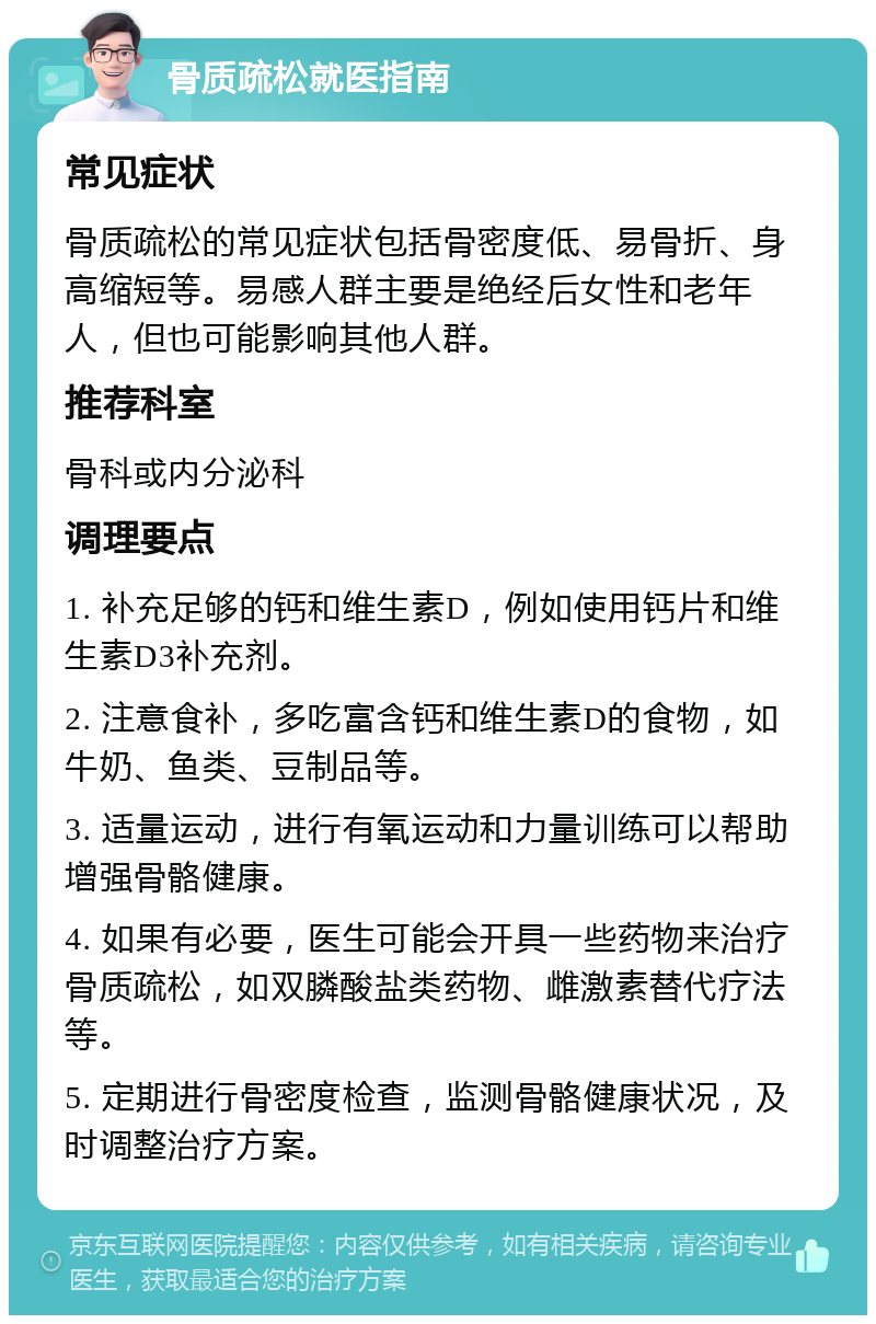 骨质疏松就医指南 常见症状 骨质疏松的常见症状包括骨密度低、易骨折、身高缩短等。易感人群主要是绝经后女性和老年人，但也可能影响其他人群。 推荐科室 骨科或内分泌科 调理要点 1. 补充足够的钙和维生素D，例如使用钙片和维生素D3补充剂。 2. 注意食补，多吃富含钙和维生素D的食物，如牛奶、鱼类、豆制品等。 3. 适量运动，进行有氧运动和力量训练可以帮助增强骨骼健康。 4. 如果有必要，医生可能会开具一些药物来治疗骨质疏松，如双膦酸盐类药物、雌激素替代疗法等。 5. 定期进行骨密度检查，监测骨骼健康状况，及时调整治疗方案。