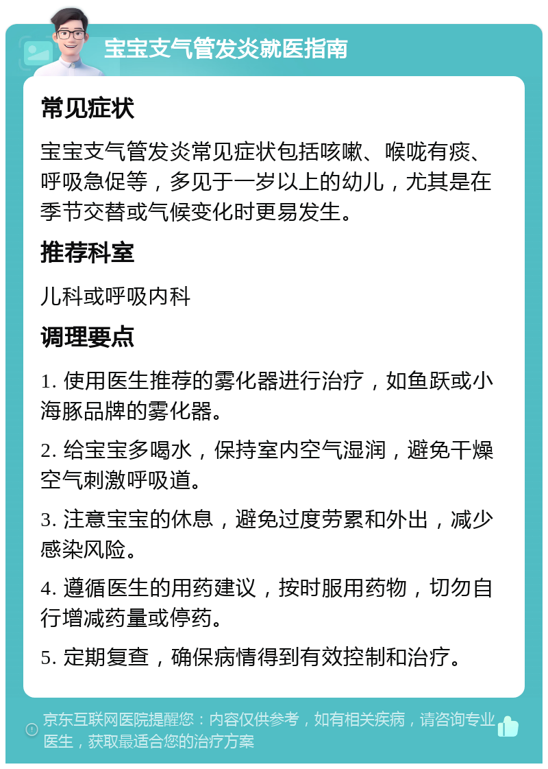 宝宝支气管发炎就医指南 常见症状 宝宝支气管发炎常见症状包括咳嗽、喉咙有痰、呼吸急促等，多见于一岁以上的幼儿，尤其是在季节交替或气候变化时更易发生。 推荐科室 儿科或呼吸内科 调理要点 1. 使用医生推荐的雾化器进行治疗，如鱼跃或小海豚品牌的雾化器。 2. 给宝宝多喝水，保持室内空气湿润，避免干燥空气刺激呼吸道。 3. 注意宝宝的休息，避免过度劳累和外出，减少感染风险。 4. 遵循医生的用药建议，按时服用药物，切勿自行增减药量或停药。 5. 定期复查，确保病情得到有效控制和治疗。