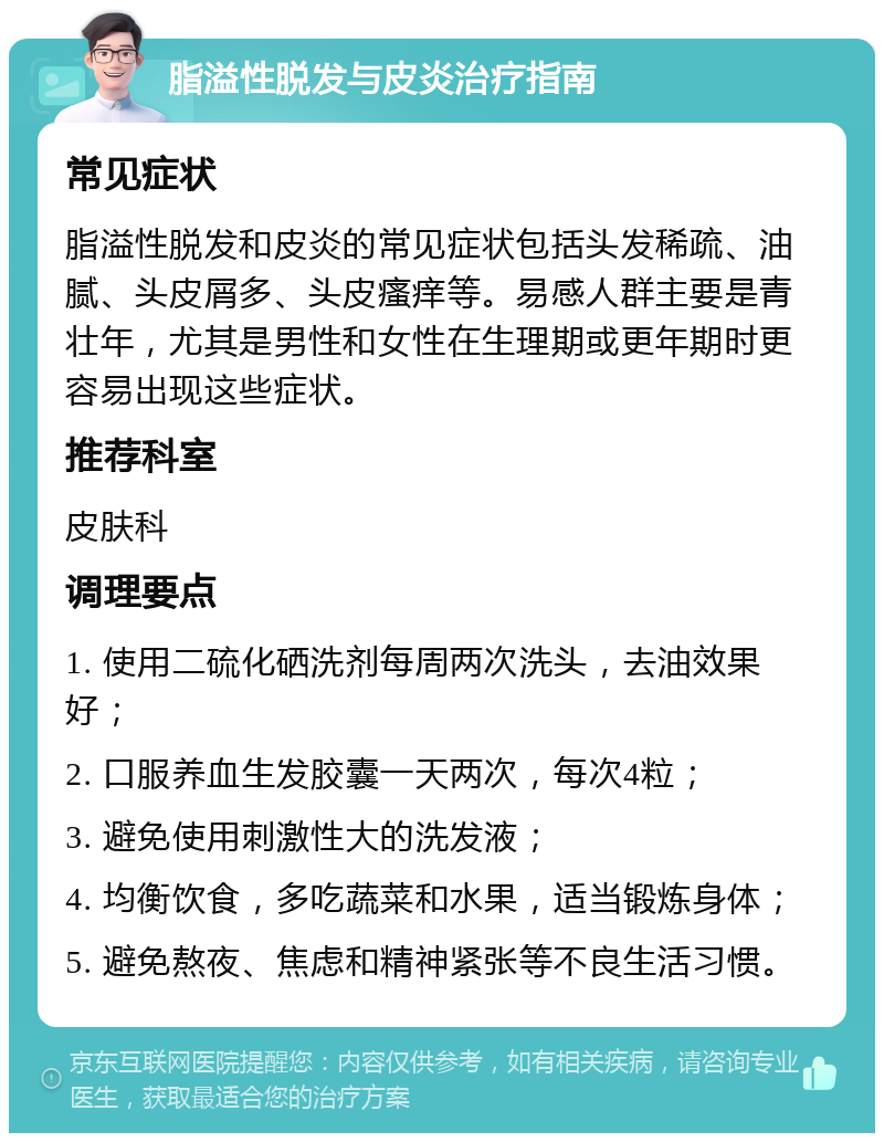 脂溢性脱发与皮炎治疗指南 常见症状 脂溢性脱发和皮炎的常见症状包括头发稀疏、油腻、头皮屑多、头皮瘙痒等。易感人群主要是青壮年，尤其是男性和女性在生理期或更年期时更容易出现这些症状。 推荐科室 皮肤科 调理要点 1. 使用二硫化硒洗剂每周两次洗头，去油效果好； 2. 口服养血生发胶囊一天两次，每次4粒； 3. 避免使用刺激性大的洗发液； 4. 均衡饮食，多吃蔬菜和水果，适当锻炼身体； 5. 避免熬夜、焦虑和精神紧张等不良生活习惯。