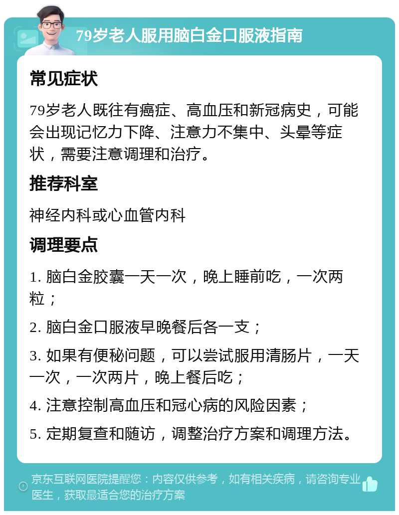 79岁老人服用脑白金口服液指南 常见症状 79岁老人既往有癌症、高血压和新冠病史，可能会出现记忆力下降、注意力不集中、头晕等症状，需要注意调理和治疗。 推荐科室 神经内科或心血管内科 调理要点 1. 脑白金胶囊一天一次，晚上睡前吃，一次两粒； 2. 脑白金口服液早晚餐后各一支； 3. 如果有便秘问题，可以尝试服用清肠片，一天一次，一次两片，晚上餐后吃； 4. 注意控制高血压和冠心病的风险因素； 5. 定期复查和随访，调整治疗方案和调理方法。