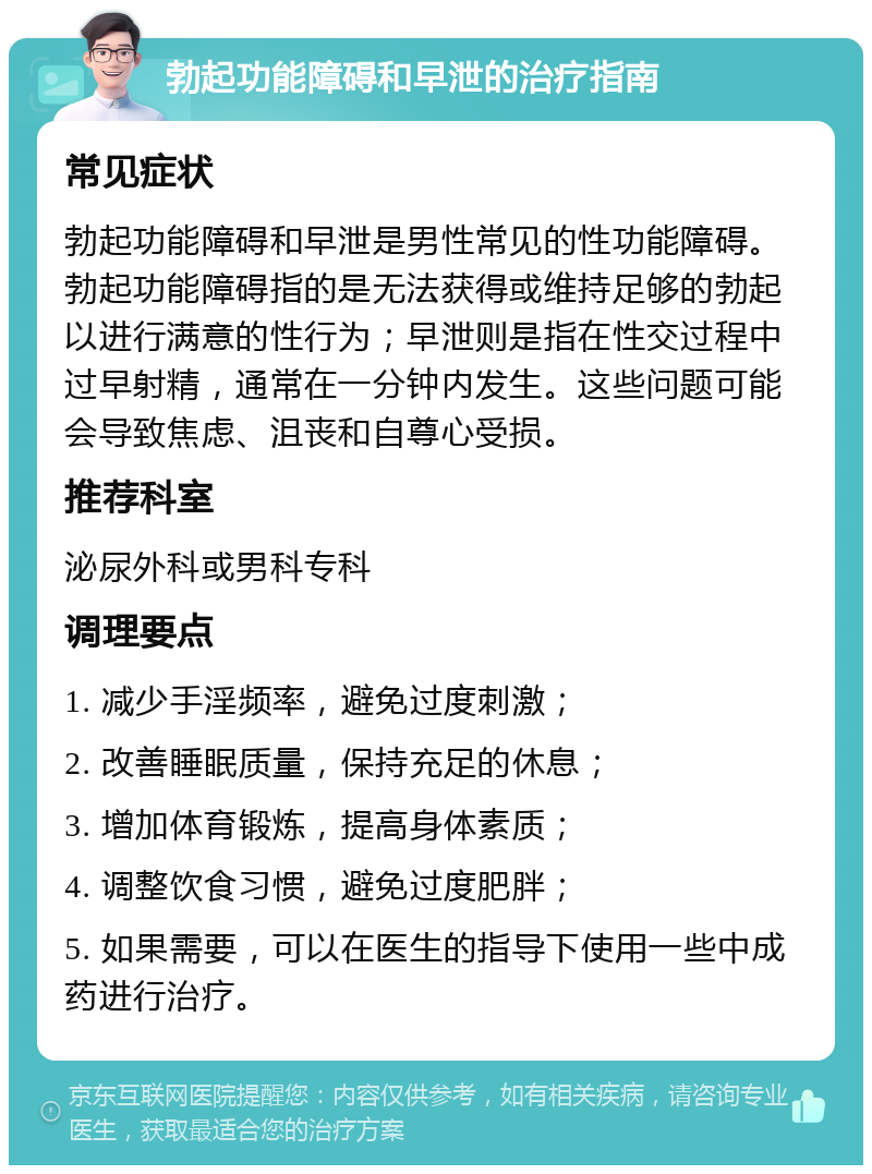 勃起功能障碍和早泄的治疗指南 常见症状 勃起功能障碍和早泄是男性常见的性功能障碍。勃起功能障碍指的是无法获得或维持足够的勃起以进行满意的性行为；早泄则是指在性交过程中过早射精，通常在一分钟内发生。这些问题可能会导致焦虑、沮丧和自尊心受损。 推荐科室 泌尿外科或男科专科 调理要点 1. 减少手淫频率，避免过度刺激； 2. 改善睡眠质量，保持充足的休息； 3. 增加体育锻炼，提高身体素质； 4. 调整饮食习惯，避免过度肥胖； 5. 如果需要，可以在医生的指导下使用一些中成药进行治疗。