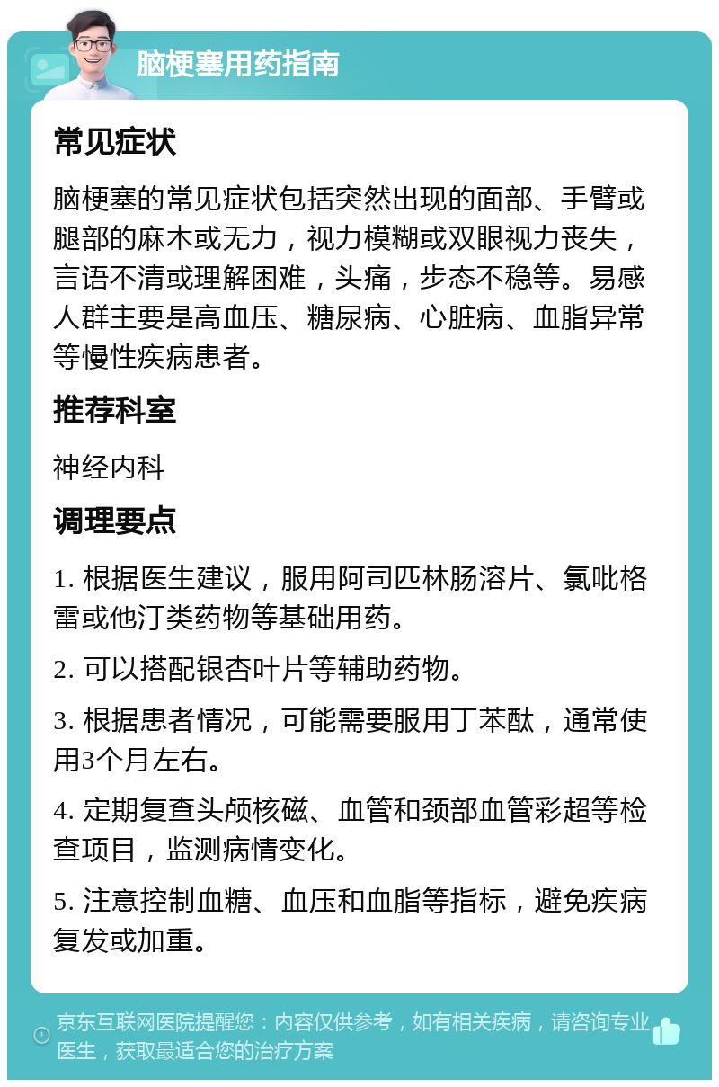 脑梗塞用药指南 常见症状 脑梗塞的常见症状包括突然出现的面部、手臂或腿部的麻木或无力，视力模糊或双眼视力丧失，言语不清或理解困难，头痛，步态不稳等。易感人群主要是高血压、糖尿病、心脏病、血脂异常等慢性疾病患者。 推荐科室 神经内科 调理要点 1. 根据医生建议，服用阿司匹林肠溶片、氯吡格雷或他汀类药物等基础用药。 2. 可以搭配银杏叶片等辅助药物。 3. 根据患者情况，可能需要服用丁苯酞，通常使用3个月左右。 4. 定期复查头颅核磁、血管和颈部血管彩超等检查项目，监测病情变化。 5. 注意控制血糖、血压和血脂等指标，避免疾病复发或加重。