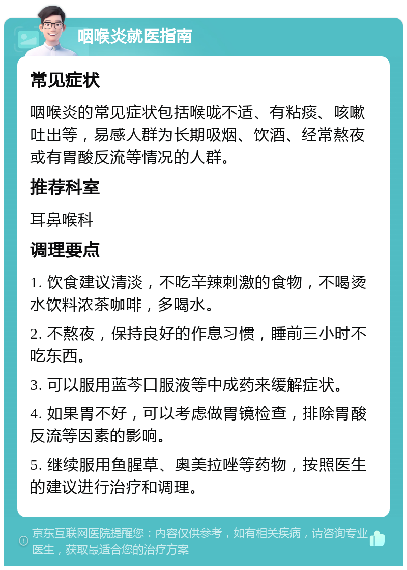 咽喉炎就医指南 常见症状 咽喉炎的常见症状包括喉咙不适、有粘痰、咳嗽吐出等，易感人群为长期吸烟、饮酒、经常熬夜或有胃酸反流等情况的人群。 推荐科室 耳鼻喉科 调理要点 1. 饮食建议清淡，不吃辛辣刺激的食物，不喝烫水饮料浓茶咖啡，多喝水。 2. 不熬夜，保持良好的作息习惯，睡前三小时不吃东西。 3. 可以服用蓝芩口服液等中成药来缓解症状。 4. 如果胃不好，可以考虑做胃镜检查，排除胃酸反流等因素的影响。 5. 继续服用鱼腥草、奥美拉唑等药物，按照医生的建议进行治疗和调理。