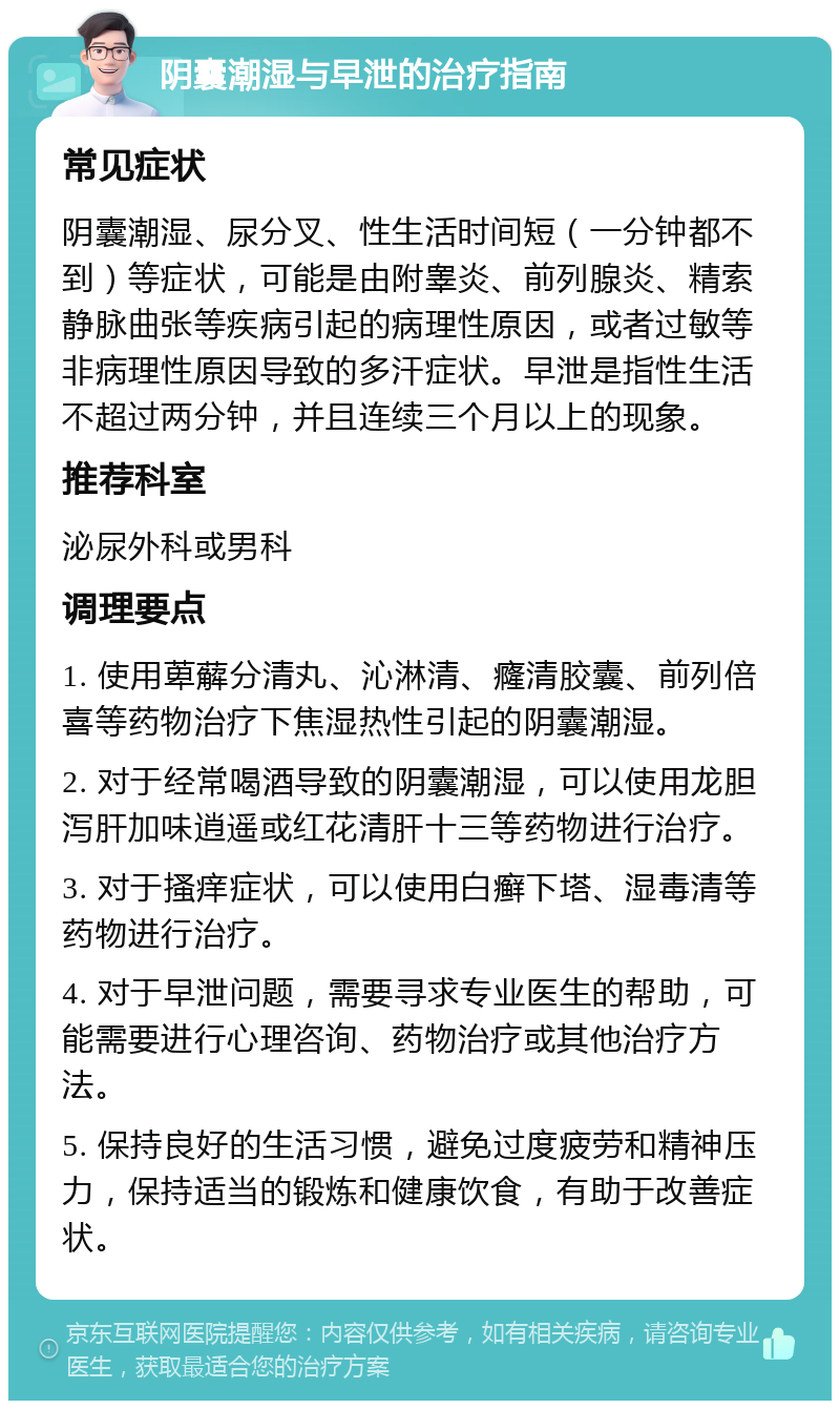 阴囊潮湿与早泄的治疗指南 常见症状 阴囊潮湿、尿分叉、性生活时间短（一分钟都不到）等症状，可能是由附睾炎、前列腺炎、精索静脉曲张等疾病引起的病理性原因，或者过敏等非病理性原因导致的多汗症状。早泄是指性生活不超过两分钟，并且连续三个月以上的现象。 推荐科室 泌尿外科或男科 调理要点 1. 使用萆薢分清丸、沁淋清、癃清胶囊、前列倍喜等药物治疗下焦湿热性引起的阴囊潮湿。 2. 对于经常喝酒导致的阴囊潮湿，可以使用龙胆泻肝加味逍遥或红花清肝十三等药物进行治疗。 3. 对于搔痒症状，可以使用白癣下塔、湿毒清等药物进行治疗。 4. 对于早泄问题，需要寻求专业医生的帮助，可能需要进行心理咨询、药物治疗或其他治疗方法。 5. 保持良好的生活习惯，避免过度疲劳和精神压力，保持适当的锻炼和健康饮食，有助于改善症状。