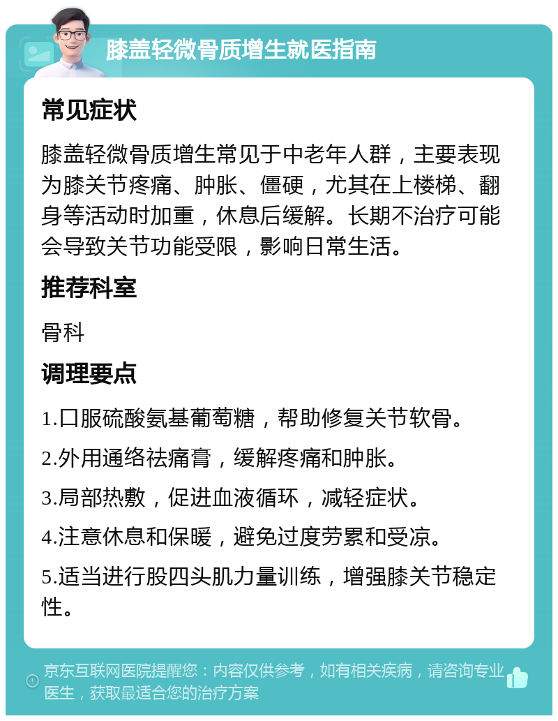 膝盖轻微骨质增生就医指南 常见症状 膝盖轻微骨质增生常见于中老年人群，主要表现为膝关节疼痛、肿胀、僵硬，尤其在上楼梯、翻身等活动时加重，休息后缓解。长期不治疗可能会导致关节功能受限，影响日常生活。 推荐科室 骨科 调理要点 1.口服硫酸氨基葡萄糖，帮助修复关节软骨。 2.外用通络祛痛膏，缓解疼痛和肿胀。 3.局部热敷，促进血液循环，减轻症状。 4.注意休息和保暖，避免过度劳累和受凉。 5.适当进行股四头肌力量训练，增强膝关节稳定性。